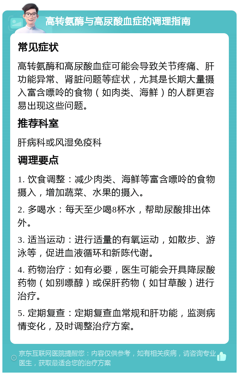 高转氨酶与高尿酸血症的调理指南 常见症状 高转氨酶和高尿酸血症可能会导致关节疼痛、肝功能异常、肾脏问题等症状，尤其是长期大量摄入富含嘌呤的食物（如肉类、海鲜）的人群更容易出现这些问题。 推荐科室 肝病科或风湿免疫科 调理要点 1. 饮食调整：减少肉类、海鲜等富含嘌呤的食物摄入，增加蔬菜、水果的摄入。 2. 多喝水：每天至少喝8杯水，帮助尿酸排出体外。 3. 适当运动：进行适量的有氧运动，如散步、游泳等，促进血液循环和新陈代谢。 4. 药物治疗：如有必要，医生可能会开具降尿酸药物（如别嘌醇）或保肝药物（如甘草酸）进行治疗。 5. 定期复查：定期复查血常规和肝功能，监测病情变化，及时调整治疗方案。