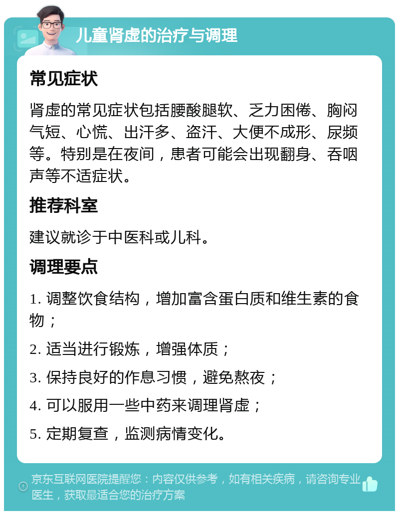 儿童肾虚的治疗与调理 常见症状 肾虚的常见症状包括腰酸腿软、乏力困倦、胸闷气短、心慌、出汗多、盗汗、大便不成形、尿频等。特别是在夜间，患者可能会出现翻身、吞咽声等不适症状。 推荐科室 建议就诊于中医科或儿科。 调理要点 1. 调整饮食结构，增加富含蛋白质和维生素的食物； 2. 适当进行锻炼，增强体质； 3. 保持良好的作息习惯，避免熬夜； 4. 可以服用一些中药来调理肾虚； 5. 定期复查，监测病情变化。