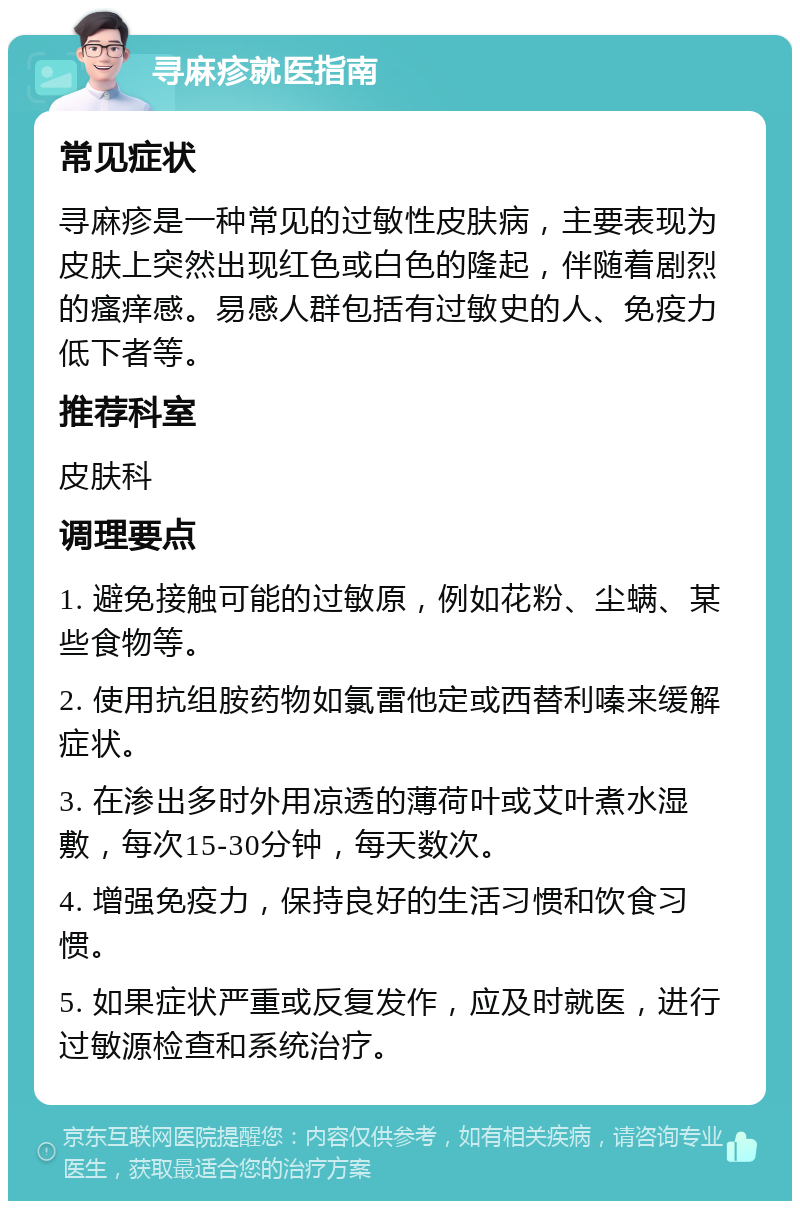 寻麻疹就医指南 常见症状 寻麻疹是一种常见的过敏性皮肤病，主要表现为皮肤上突然出现红色或白色的隆起，伴随着剧烈的瘙痒感。易感人群包括有过敏史的人、免疫力低下者等。 推荐科室 皮肤科 调理要点 1. 避免接触可能的过敏原，例如花粉、尘螨、某些食物等。 2. 使用抗组胺药物如氯雷他定或西替利嗪来缓解症状。 3. 在渗出多时外用凉透的薄荷叶或艾叶煮水湿敷，每次15-30分钟，每天数次。 4. 增强免疫力，保持良好的生活习惯和饮食习惯。 5. 如果症状严重或反复发作，应及时就医，进行过敏源检查和系统治疗。