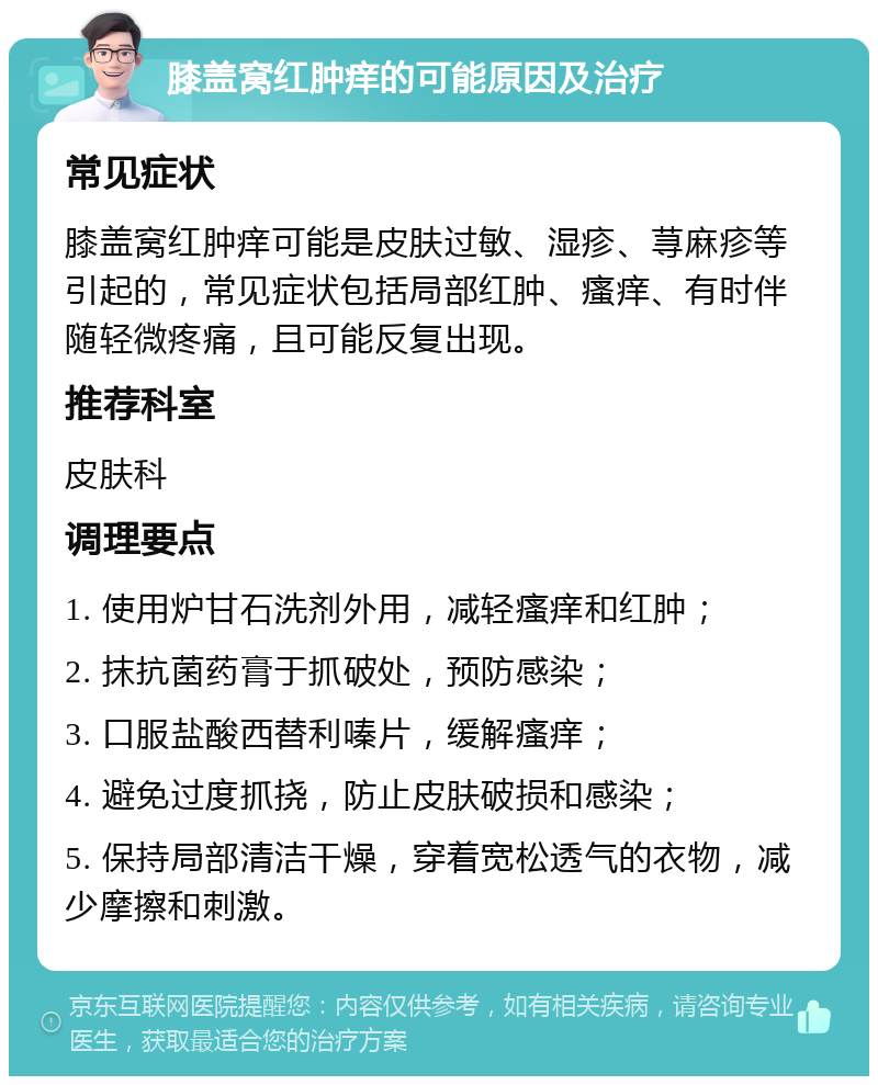 膝盖窝红肿痒的可能原因及治疗 常见症状 膝盖窝红肿痒可能是皮肤过敏、湿疹、荨麻疹等引起的，常见症状包括局部红肿、瘙痒、有时伴随轻微疼痛，且可能反复出现。 推荐科室 皮肤科 调理要点 1. 使用炉甘石洗剂外用，减轻瘙痒和红肿； 2. 抹抗菌药膏于抓破处，预防感染； 3. 口服盐酸西替利嗪片，缓解瘙痒； 4. 避免过度抓挠，防止皮肤破损和感染； 5. 保持局部清洁干燥，穿着宽松透气的衣物，减少摩擦和刺激。