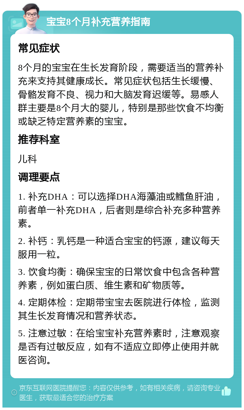 宝宝8个月补充营养指南 常见症状 8个月的宝宝在生长发育阶段，需要适当的营养补充来支持其健康成长。常见症状包括生长缓慢、骨骼发育不良、视力和大脑发育迟缓等。易感人群主要是8个月大的婴儿，特别是那些饮食不均衡或缺乏特定营养素的宝宝。 推荐科室 儿科 调理要点 1. 补充DHA：可以选择DHA海藻油或鳕鱼肝油，前者单一补充DHA，后者则是综合补充多种营养素。 2. 补钙：乳钙是一种适合宝宝的钙源，建议每天服用一粒。 3. 饮食均衡：确保宝宝的日常饮食中包含各种营养素，例如蛋白质、维生素和矿物质等。 4. 定期体检：定期带宝宝去医院进行体检，监测其生长发育情况和营养状态。 5. 注意过敏：在给宝宝补充营养素时，注意观察是否有过敏反应，如有不适应立即停止使用并就医咨询。