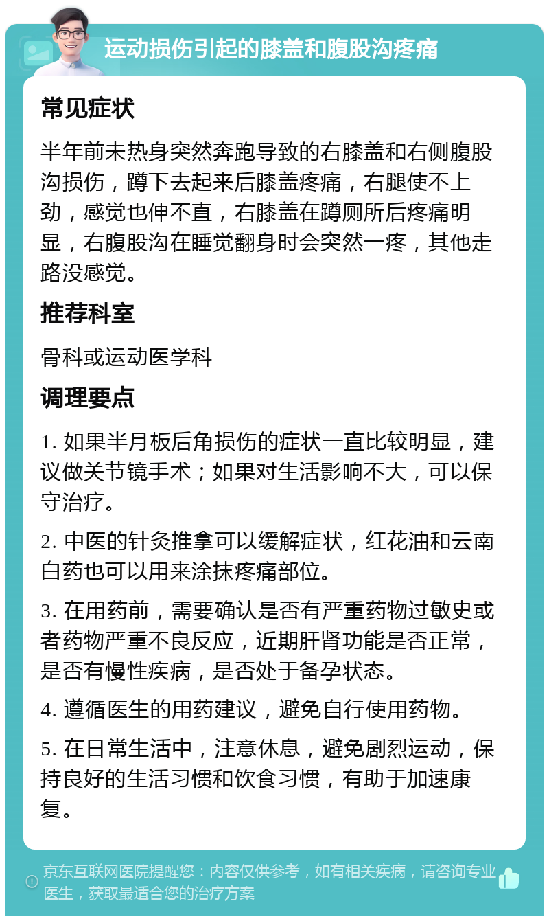 运动损伤引起的膝盖和腹股沟疼痛 常见症状 半年前未热身突然奔跑导致的右膝盖和右侧腹股沟损伤，蹲下去起来后膝盖疼痛，右腿使不上劲，感觉也伸不直，右膝盖在蹲厕所后疼痛明显，右腹股沟在睡觉翻身时会突然一疼，其他走路没感觉。 推荐科室 骨科或运动医学科 调理要点 1. 如果半月板后角损伤的症状一直比较明显，建议做关节镜手术；如果对生活影响不大，可以保守治疗。 2. 中医的针灸推拿可以缓解症状，红花油和云南白药也可以用来涂抹疼痛部位。 3. 在用药前，需要确认是否有严重药物过敏史或者药物严重不良反应，近期肝肾功能是否正常，是否有慢性疾病，是否处于备孕状态。 4. 遵循医生的用药建议，避免自行使用药物。 5. 在日常生活中，注意休息，避免剧烈运动，保持良好的生活习惯和饮食习惯，有助于加速康复。