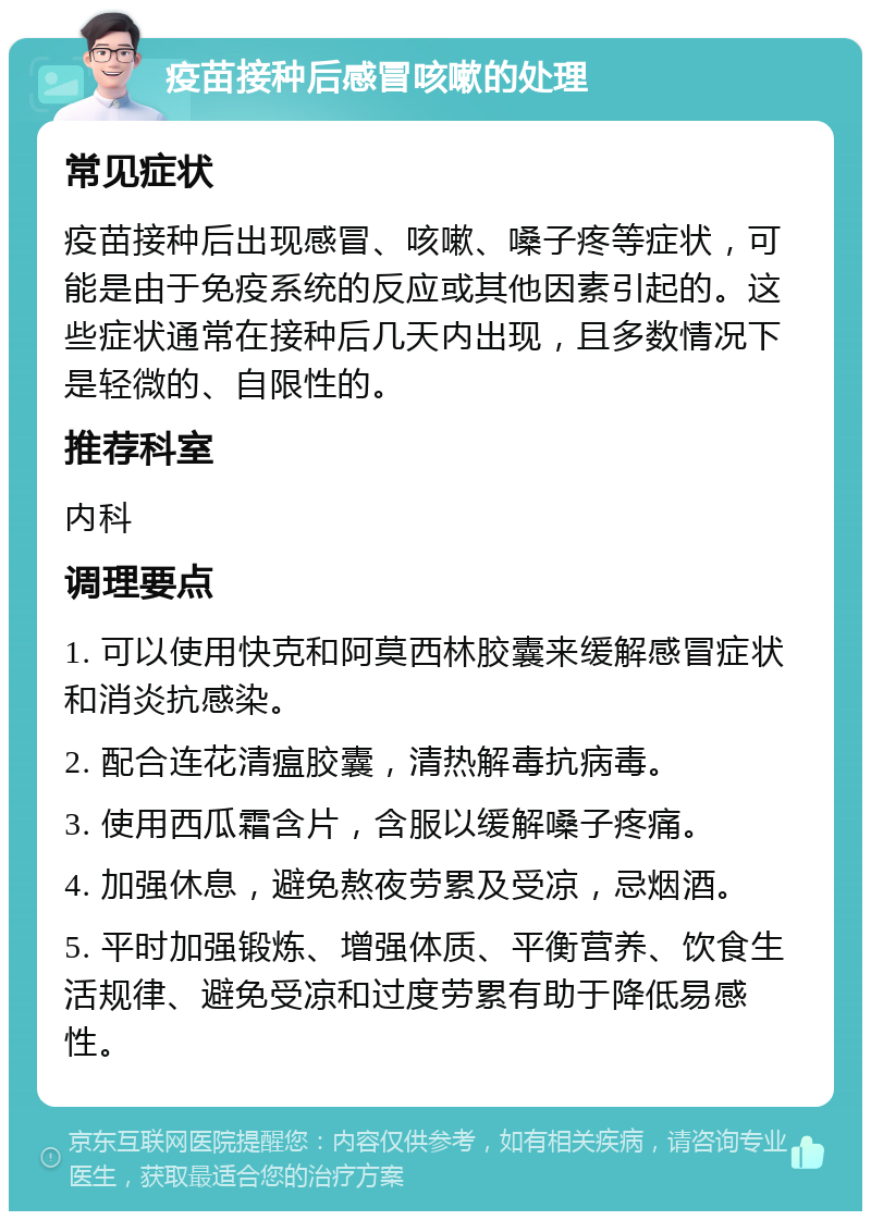 疫苗接种后感冒咳嗽的处理 常见症状 疫苗接种后出现感冒、咳嗽、嗓子疼等症状，可能是由于免疫系统的反应或其他因素引起的。这些症状通常在接种后几天内出现，且多数情况下是轻微的、自限性的。 推荐科室 内科 调理要点 1. 可以使用快克和阿莫西林胶囊来缓解感冒症状和消炎抗感染。 2. 配合连花清瘟胶囊，清热解毒抗病毒。 3. 使用西瓜霜含片，含服以缓解嗓子疼痛。 4. 加强休息，避免熬夜劳累及受凉，忌烟酒。 5. 平时加强锻炼、增强体质、平衡营养、饮食生活规律、避免受凉和过度劳累有助于降低易感性。