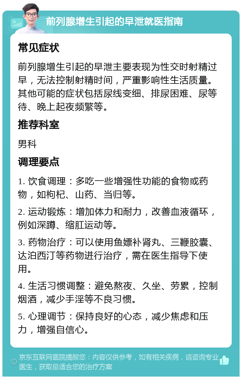 前列腺增生引起的早泄就医指南 常见症状 前列腺增生引起的早泄主要表现为性交时射精过早，无法控制射精时间，严重影响性生活质量。其他可能的症状包括尿线变细、排尿困难、尿等待、晚上起夜频繁等。 推荐科室 男科 调理要点 1. 饮食调理：多吃一些增强性功能的食物或药物，如枸杞、山药、当归等。 2. 运动锻炼：增加体力和耐力，改善血液循环，例如深蹲、缩肛运动等。 3. 药物治疗：可以使用鱼嫖补肾丸、三鞭胶囊、达泊西汀等药物进行治疗，需在医生指导下使用。 4. 生活习惯调整：避免熬夜、久坐、劳累，控制烟酒，减少手淫等不良习惯。 5. 心理调节：保持良好的心态，减少焦虑和压力，增强自信心。