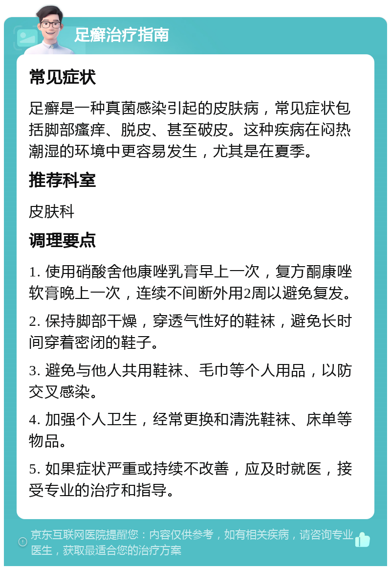 足癣治疗指南 常见症状 足癣是一种真菌感染引起的皮肤病，常见症状包括脚部瘙痒、脱皮、甚至破皮。这种疾病在闷热潮湿的环境中更容易发生，尤其是在夏季。 推荐科室 皮肤科 调理要点 1. 使用硝酸舍他康唑乳膏早上一次，复方酮康唑软膏晚上一次，连续不间断外用2周以避免复发。 2. 保持脚部干燥，穿透气性好的鞋袜，避免长时间穿着密闭的鞋子。 3. 避免与他人共用鞋袜、毛巾等个人用品，以防交叉感染。 4. 加强个人卫生，经常更换和清洗鞋袜、床单等物品。 5. 如果症状严重或持续不改善，应及时就医，接受专业的治疗和指导。