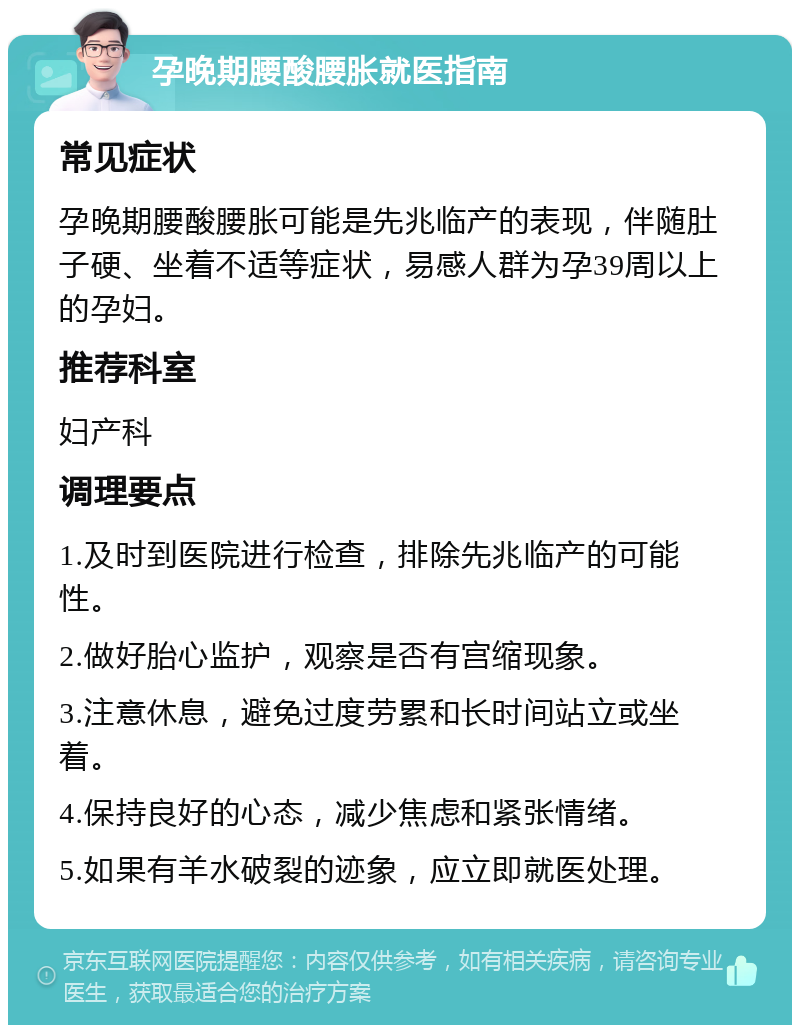 孕晚期腰酸腰胀就医指南 常见症状 孕晚期腰酸腰胀可能是先兆临产的表现，伴随肚子硬、坐着不适等症状，易感人群为孕39周以上的孕妇。 推荐科室 妇产科 调理要点 1.及时到医院进行检查，排除先兆临产的可能性。 2.做好胎心监护，观察是否有宫缩现象。 3.注意休息，避免过度劳累和长时间站立或坐着。 4.保持良好的心态，减少焦虑和紧张情绪。 5.如果有羊水破裂的迹象，应立即就医处理。