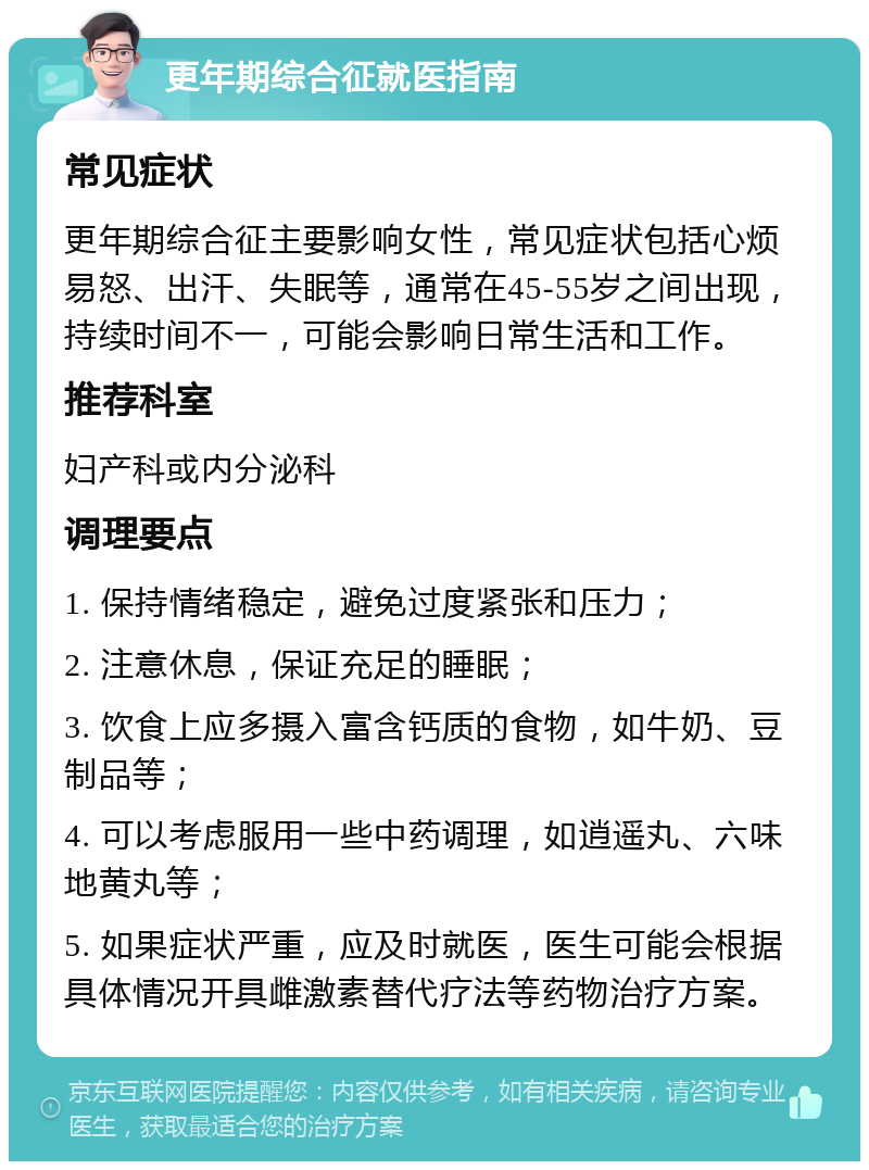 更年期综合征就医指南 常见症状 更年期综合征主要影响女性，常见症状包括心烦易怒、出汗、失眠等，通常在45-55岁之间出现，持续时间不一，可能会影响日常生活和工作。 推荐科室 妇产科或内分泌科 调理要点 1. 保持情绪稳定，避免过度紧张和压力； 2. 注意休息，保证充足的睡眠； 3. 饮食上应多摄入富含钙质的食物，如牛奶、豆制品等； 4. 可以考虑服用一些中药调理，如逍遥丸、六味地黄丸等； 5. 如果症状严重，应及时就医，医生可能会根据具体情况开具雌激素替代疗法等药物治疗方案。