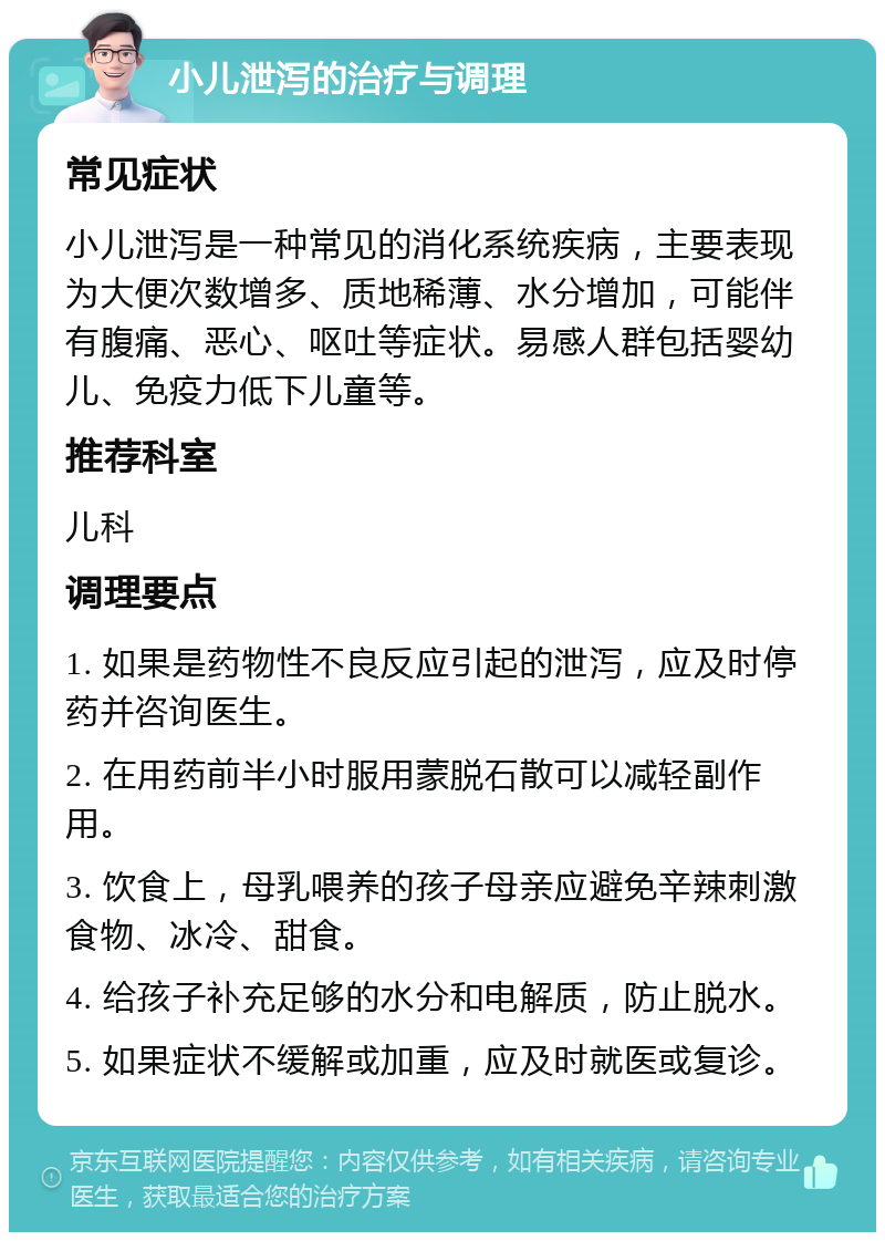 小儿泄泻的治疗与调理 常见症状 小儿泄泻是一种常见的消化系统疾病，主要表现为大便次数增多、质地稀薄、水分增加，可能伴有腹痛、恶心、呕吐等症状。易感人群包括婴幼儿、免疫力低下儿童等。 推荐科室 儿科 调理要点 1. 如果是药物性不良反应引起的泄泻，应及时停药并咨询医生。 2. 在用药前半小时服用蒙脱石散可以减轻副作用。 3. 饮食上，母乳喂养的孩子母亲应避免辛辣刺激食物、冰冷、甜食。 4. 给孩子补充足够的水分和电解质，防止脱水。 5. 如果症状不缓解或加重，应及时就医或复诊。