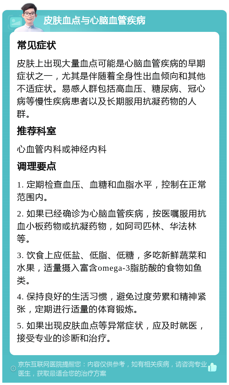 皮肤血点与心脑血管疾病 常见症状 皮肤上出现大量血点可能是心脑血管疾病的早期症状之一，尤其是伴随着全身性出血倾向和其他不适症状。易感人群包括高血压、糖尿病、冠心病等慢性疾病患者以及长期服用抗凝药物的人群。 推荐科室 心血管内科或神经内科 调理要点 1. 定期检查血压、血糖和血脂水平，控制在正常范围内。 2. 如果已经确诊为心脑血管疾病，按医嘱服用抗血小板药物或抗凝药物，如阿司匹林、华法林等。 3. 饮食上应低盐、低脂、低糖，多吃新鲜蔬菜和水果，适量摄入富含omega-3脂肪酸的食物如鱼类。 4. 保持良好的生活习惯，避免过度劳累和精神紧张，定期进行适量的体育锻炼。 5. 如果出现皮肤血点等异常症状，应及时就医，接受专业的诊断和治疗。