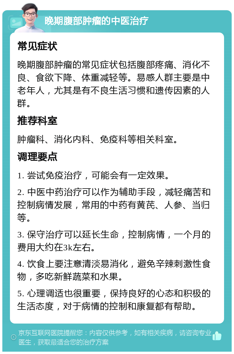 晚期腹部肿瘤的中医治疗 常见症状 晚期腹部肿瘤的常见症状包括腹部疼痛、消化不良、食欲下降、体重减轻等。易感人群主要是中老年人，尤其是有不良生活习惯和遗传因素的人群。 推荐科室 肿瘤科、消化内科、免疫科等相关科室。 调理要点 1. 尝试免疫治疗，可能会有一定效果。 2. 中医中药治疗可以作为辅助手段，减轻痛苦和控制病情发展，常用的中药有黄芪、人参、当归等。 3. 保守治疗可以延长生命，控制病情，一个月的费用大约在3k左右。 4. 饮食上要注意清淡易消化，避免辛辣刺激性食物，多吃新鲜蔬菜和水果。 5. 心理调适也很重要，保持良好的心态和积极的生活态度，对于病情的控制和康复都有帮助。