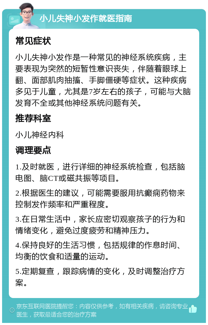 小儿失神小发作就医指南 常见症状 小儿失神小发作是一种常见的神经系统疾病，主要表现为突然的短暂性意识丧失，伴随着眼球上翻、面部肌肉抽搐、手脚僵硬等症状。这种疾病多见于儿童，尤其是7岁左右的孩子，可能与大脑发育不全或其他神经系统问题有关。 推荐科室 小儿神经内科 调理要点 1.及时就医，进行详细的神经系统检查，包括脑电图、脑CT或磁共振等项目。 2.根据医生的建议，可能需要服用抗癫痫药物来控制发作频率和严重程度。 3.在日常生活中，家长应密切观察孩子的行为和情绪变化，避免过度疲劳和精神压力。 4.保持良好的生活习惯，包括规律的作息时间、均衡的饮食和适量的运动。 5.定期复查，跟踪病情的变化，及时调整治疗方案。