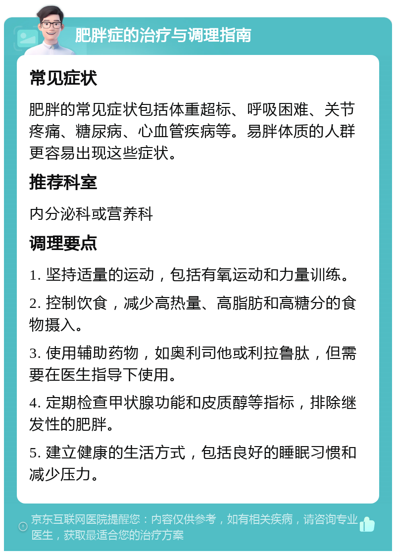 肥胖症的治疗与调理指南 常见症状 肥胖的常见症状包括体重超标、呼吸困难、关节疼痛、糖尿病、心血管疾病等。易胖体质的人群更容易出现这些症状。 推荐科室 内分泌科或营养科 调理要点 1. 坚持适量的运动，包括有氧运动和力量训练。 2. 控制饮食，减少高热量、高脂肪和高糖分的食物摄入。 3. 使用辅助药物，如奥利司他或利拉鲁肽，但需要在医生指导下使用。 4. 定期检查甲状腺功能和皮质醇等指标，排除继发性的肥胖。 5. 建立健康的生活方式，包括良好的睡眠习惯和减少压力。