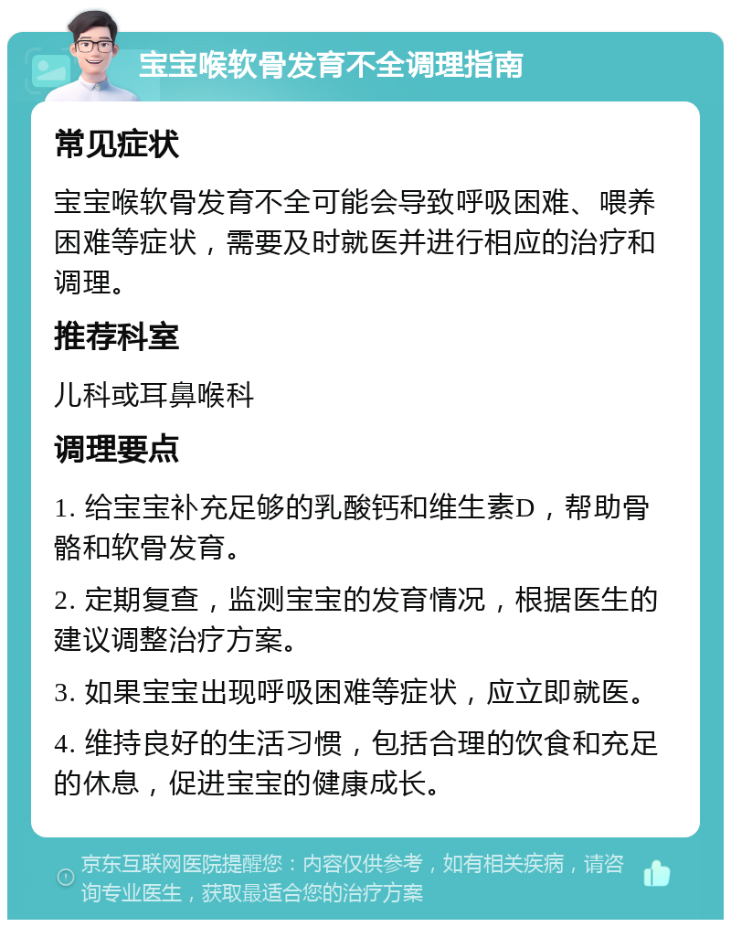 宝宝喉软骨发育不全调理指南 常见症状 宝宝喉软骨发育不全可能会导致呼吸困难、喂养困难等症状，需要及时就医并进行相应的治疗和调理。 推荐科室 儿科或耳鼻喉科 调理要点 1. 给宝宝补充足够的乳酸钙和维生素D，帮助骨骼和软骨发育。 2. 定期复查，监测宝宝的发育情况，根据医生的建议调整治疗方案。 3. 如果宝宝出现呼吸困难等症状，应立即就医。 4. 维持良好的生活习惯，包括合理的饮食和充足的休息，促进宝宝的健康成长。