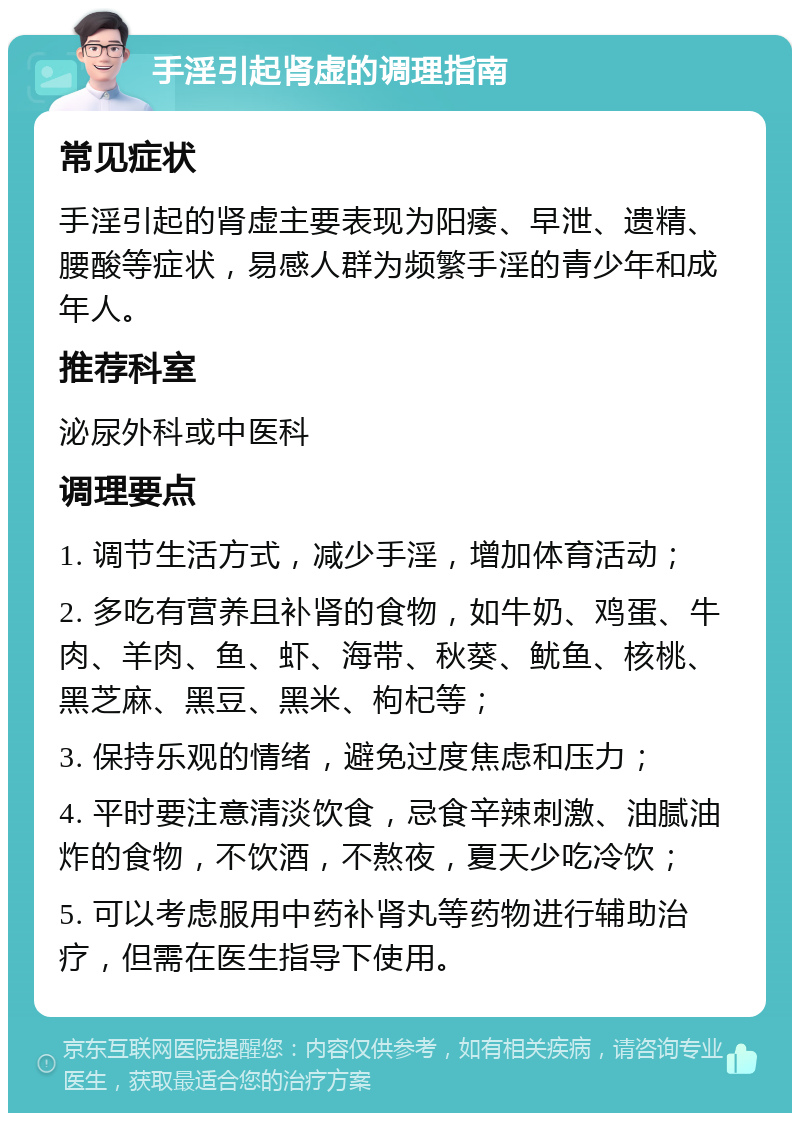 手淫引起肾虚的调理指南 常见症状 手淫引起的肾虚主要表现为阳痿、早泄、遗精、腰酸等症状，易感人群为频繁手淫的青少年和成年人。 推荐科室 泌尿外科或中医科 调理要点 1. 调节生活方式，减少手淫，增加体育活动； 2. 多吃有营养且补肾的食物，如牛奶、鸡蛋、牛肉、羊肉、鱼、虾、海带、秋葵、鱿鱼、核桃、黑芝麻、黑豆、黑米、枸杞等； 3. 保持乐观的情绪，避免过度焦虑和压力； 4. 平时要注意清淡饮食，忌食辛辣刺激、油腻油炸的食物，不饮酒，不熬夜，夏天少吃冷饮； 5. 可以考虑服用中药补肾丸等药物进行辅助治疗，但需在医生指导下使用。