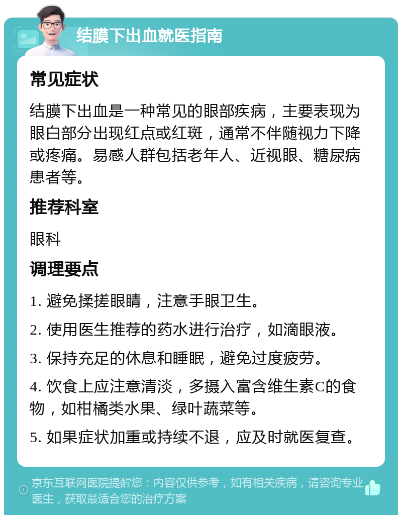 结膜下出血就医指南 常见症状 结膜下出血是一种常见的眼部疾病，主要表现为眼白部分出现红点或红斑，通常不伴随视力下降或疼痛。易感人群包括老年人、近视眼、糖尿病患者等。 推荐科室 眼科 调理要点 1. 避免揉搓眼睛，注意手眼卫生。 2. 使用医生推荐的药水进行治疗，如滴眼液。 3. 保持充足的休息和睡眠，避免过度疲劳。 4. 饮食上应注意清淡，多摄入富含维生素C的食物，如柑橘类水果、绿叶蔬菜等。 5. 如果症状加重或持续不退，应及时就医复查。