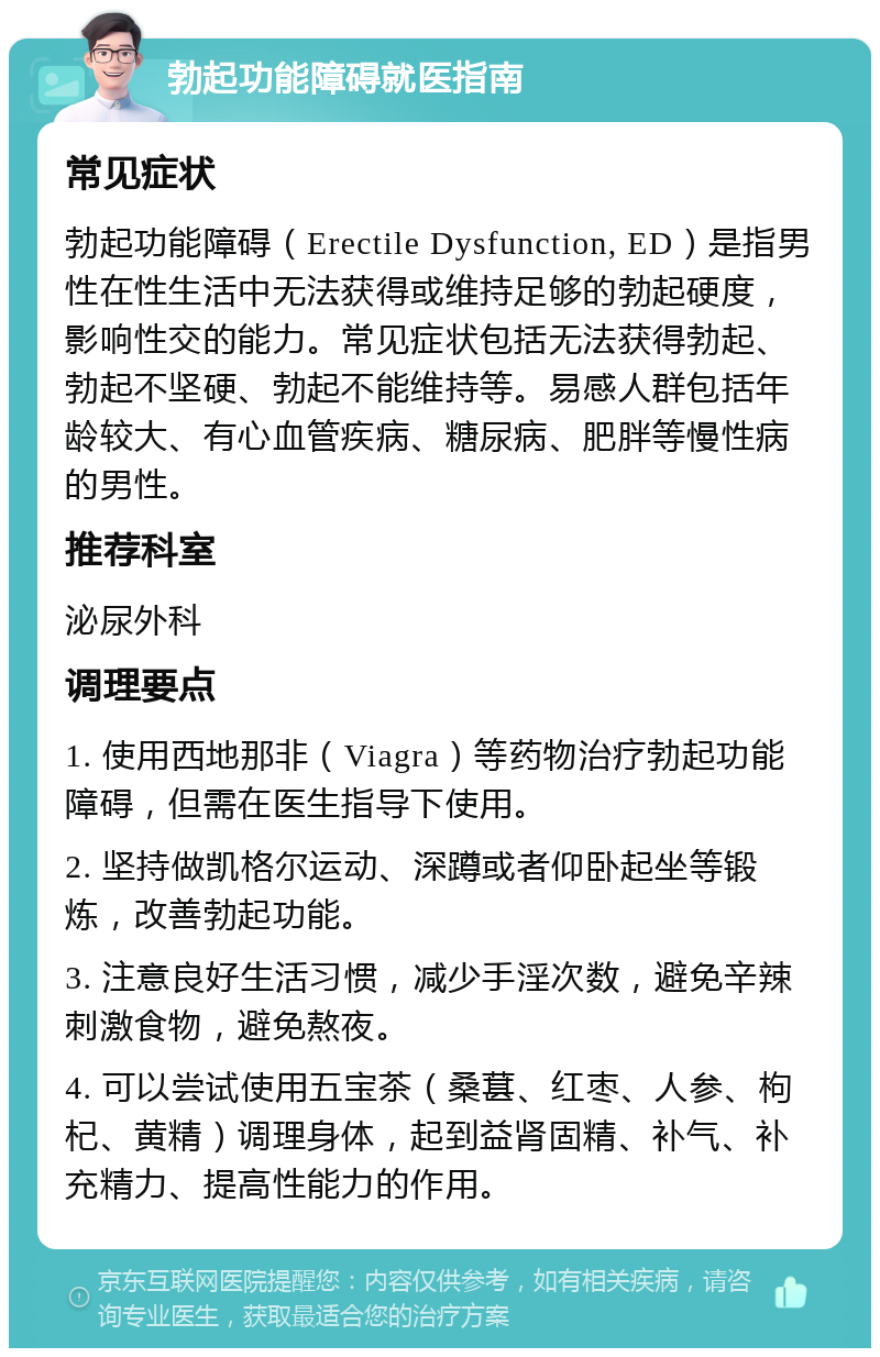 勃起功能障碍就医指南 常见症状 勃起功能障碍（Erectile Dysfunction, ED）是指男性在性生活中无法获得或维持足够的勃起硬度，影响性交的能力。常见症状包括无法获得勃起、勃起不坚硬、勃起不能维持等。易感人群包括年龄较大、有心血管疾病、糖尿病、肥胖等慢性病的男性。 推荐科室 泌尿外科 调理要点 1. 使用西地那非（Viagra）等药物治疗勃起功能障碍，但需在医生指导下使用。 2. 坚持做凯格尔运动、深蹲或者仰卧起坐等锻炼，改善勃起功能。 3. 注意良好生活习惯，减少手淫次数，避免辛辣刺激食物，避免熬夜。 4. 可以尝试使用五宝茶（桑葚、红枣、人参、枸杞、黄精）调理身体，起到益肾固精、补气、补充精力、提高性能力的作用。