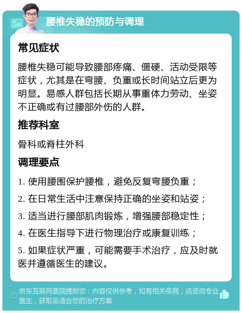 腰椎失稳的预防与调理 常见症状 腰椎失稳可能导致腰部疼痛、僵硬、活动受限等症状，尤其是在弯腰、负重或长时间站立后更为明显。易感人群包括长期从事重体力劳动、坐姿不正确或有过腰部外伤的人群。 推荐科室 骨科或脊柱外科 调理要点 1. 使用腰围保护腰椎，避免反复弯腰负重； 2. 在日常生活中注意保持正确的坐姿和站姿； 3. 适当进行腰部肌肉锻炼，增强腰部稳定性； 4. 在医生指导下进行物理治疗或康复训练； 5. 如果症状严重，可能需要手术治疗，应及时就医并遵循医生的建议。