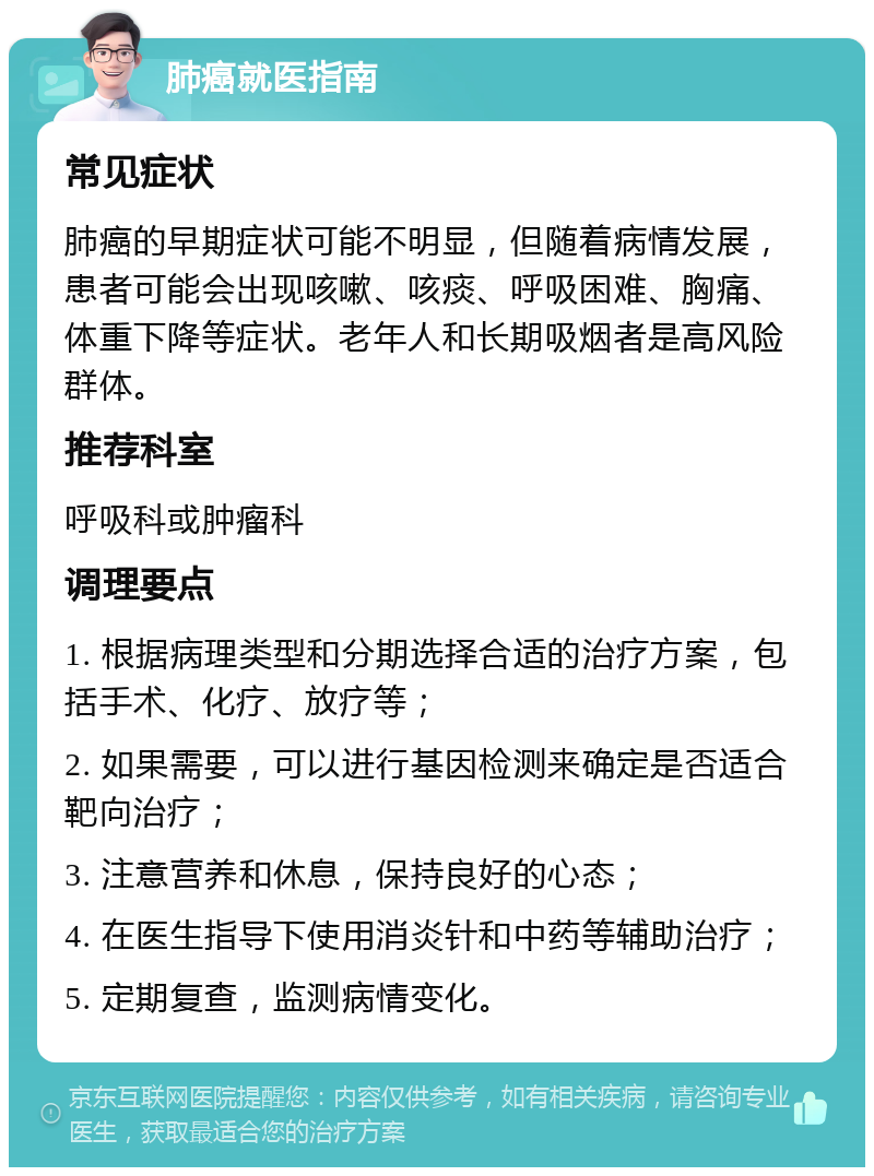 肺癌就医指南 常见症状 肺癌的早期症状可能不明显，但随着病情发展，患者可能会出现咳嗽、咳痰、呼吸困难、胸痛、体重下降等症状。老年人和长期吸烟者是高风险群体。 推荐科室 呼吸科或肿瘤科 调理要点 1. 根据病理类型和分期选择合适的治疗方案，包括手术、化疗、放疗等； 2. 如果需要，可以进行基因检测来确定是否适合靶向治疗； 3. 注意营养和休息，保持良好的心态； 4. 在医生指导下使用消炎针和中药等辅助治疗； 5. 定期复查，监测病情变化。