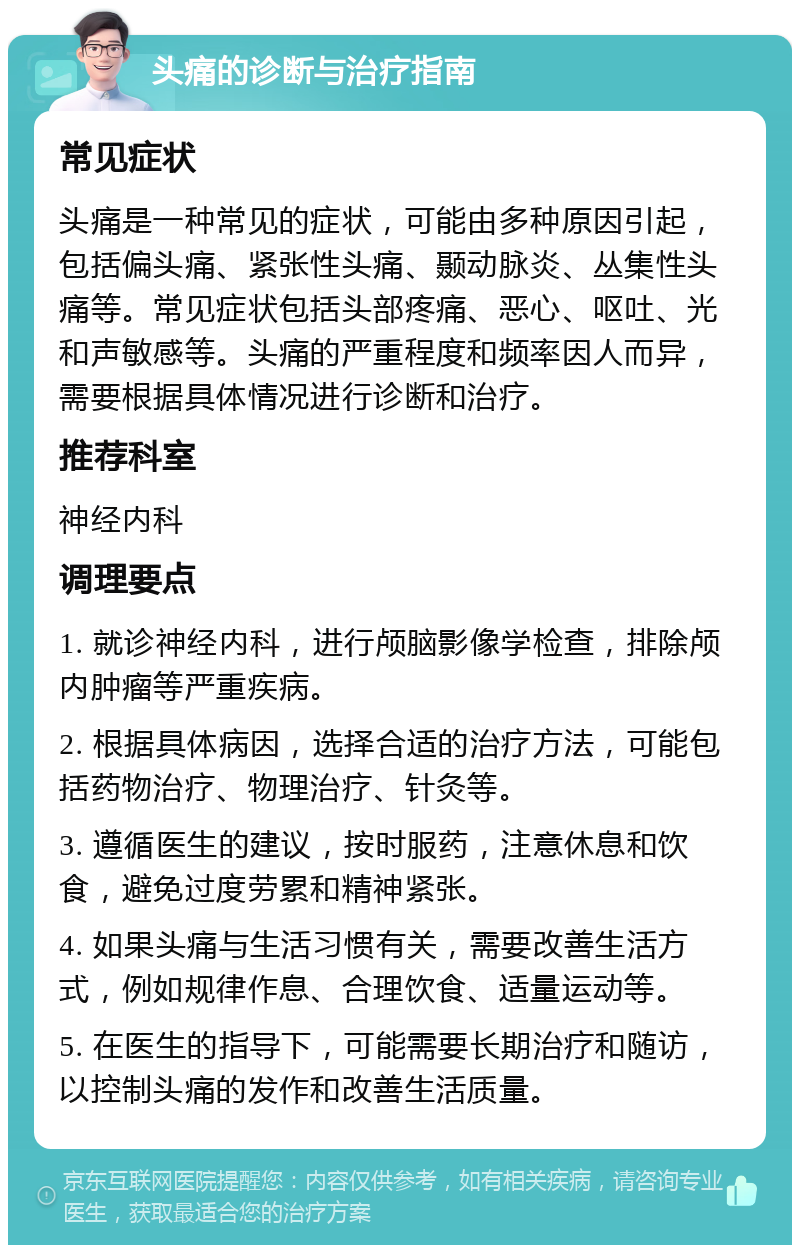 头痛的诊断与治疗指南 常见症状 头痛是一种常见的症状，可能由多种原因引起，包括偏头痛、紧张性头痛、颞动脉炎、丛集性头痛等。常见症状包括头部疼痛、恶心、呕吐、光和声敏感等。头痛的严重程度和频率因人而异，需要根据具体情况进行诊断和治疗。 推荐科室 神经内科 调理要点 1. 就诊神经内科，进行颅脑影像学检查，排除颅内肿瘤等严重疾病。 2. 根据具体病因，选择合适的治疗方法，可能包括药物治疗、物理治疗、针灸等。 3. 遵循医生的建议，按时服药，注意休息和饮食，避免过度劳累和精神紧张。 4. 如果头痛与生活习惯有关，需要改善生活方式，例如规律作息、合理饮食、适量运动等。 5. 在医生的指导下，可能需要长期治疗和随访，以控制头痛的发作和改善生活质量。