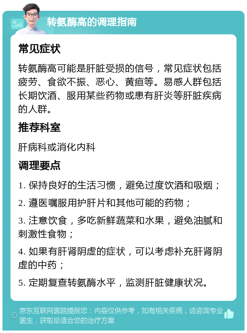 转氨酶高的调理指南 常见症状 转氨酶高可能是肝脏受损的信号，常见症状包括疲劳、食欲不振、恶心、黄疸等。易感人群包括长期饮酒、服用某些药物或患有肝炎等肝脏疾病的人群。 推荐科室 肝病科或消化内科 调理要点 1. 保持良好的生活习惯，避免过度饮酒和吸烟； 2. 遵医嘱服用护肝片和其他可能的药物； 3. 注意饮食，多吃新鲜蔬菜和水果，避免油腻和刺激性食物； 4. 如果有肝肾阴虚的症状，可以考虑补充肝肾阴虚的中药； 5. 定期复查转氨酶水平，监测肝脏健康状况。