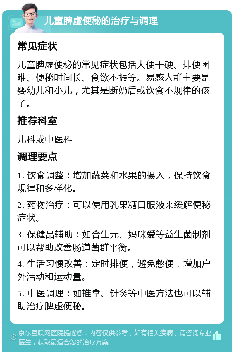 儿童脾虚便秘的治疗与调理 常见症状 儿童脾虚便秘的常见症状包括大便干硬、排便困难、便秘时间长、食欲不振等。易感人群主要是婴幼儿和小儿，尤其是断奶后或饮食不规律的孩子。 推荐科室 儿科或中医科 调理要点 1. 饮食调整：增加蔬菜和水果的摄入，保持饮食规律和多样化。 2. 药物治疗：可以使用乳果糖口服液来缓解便秘症状。 3. 保健品辅助：如合生元、妈咪爱等益生菌制剂可以帮助改善肠道菌群平衡。 4. 生活习惯改善：定时排便，避免憋便，增加户外活动和运动量。 5. 中医调理：如推拿、针灸等中医方法也可以辅助治疗脾虚便秘。