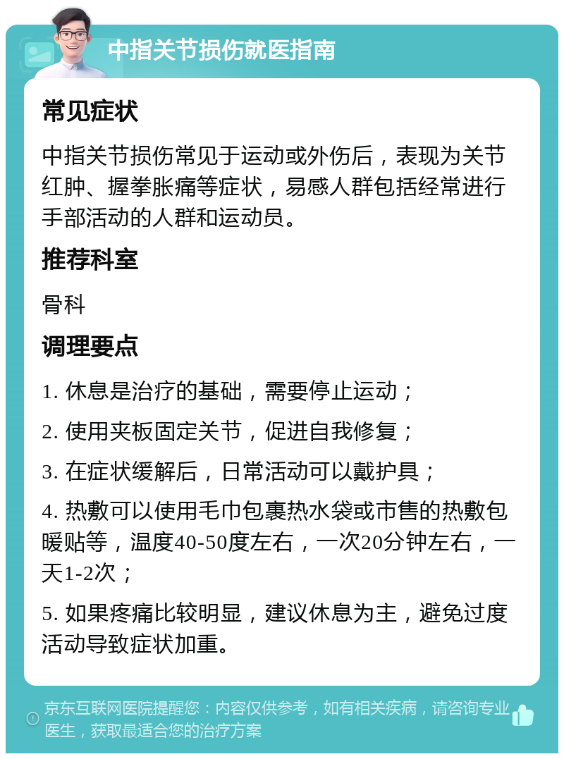 中指关节损伤就医指南 常见症状 中指关节损伤常见于运动或外伤后，表现为关节红肿、握拳胀痛等症状，易感人群包括经常进行手部活动的人群和运动员。 推荐科室 骨科 调理要点 1. 休息是治疗的基础，需要停止运动； 2. 使用夹板固定关节，促进自我修复； 3. 在症状缓解后，日常活动可以戴护具； 4. 热敷可以使用毛巾包裹热水袋或市售的热敷包暖贴等，温度40-50度左右，一次20分钟左右，一天1-2次； 5. 如果疼痛比较明显，建议休息为主，避免过度活动导致症状加重。