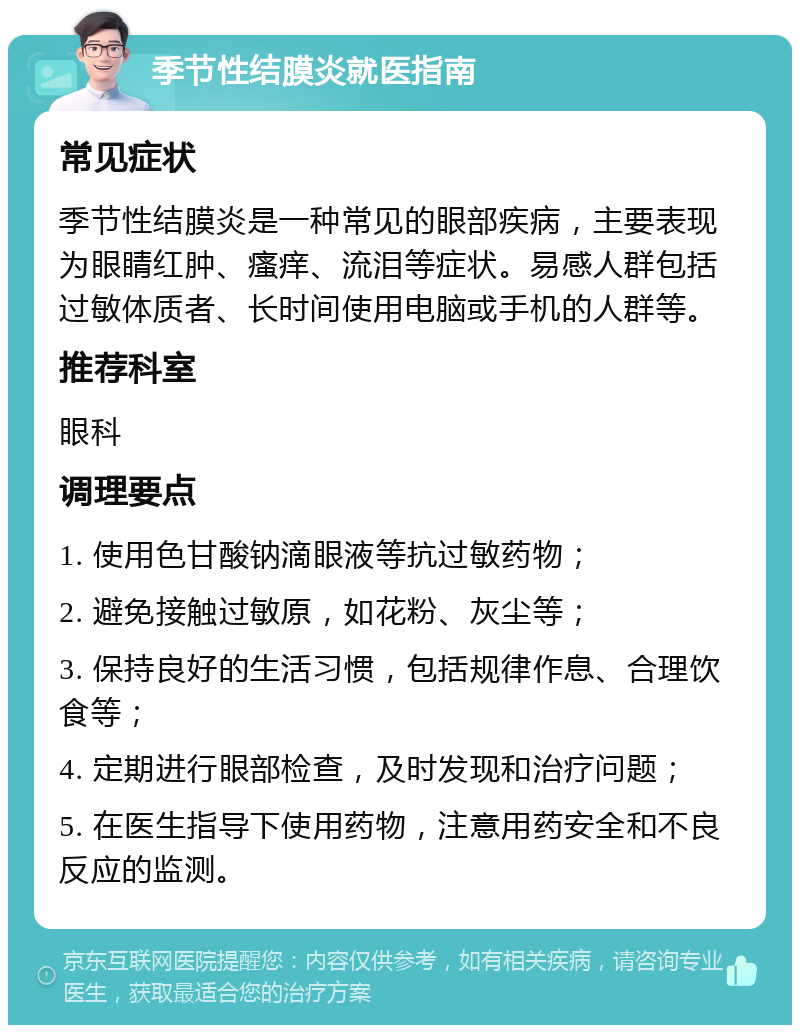 季节性结膜炎就医指南 常见症状 季节性结膜炎是一种常见的眼部疾病，主要表现为眼睛红肿、瘙痒、流泪等症状。易感人群包括过敏体质者、长时间使用电脑或手机的人群等。 推荐科室 眼科 调理要点 1. 使用色甘酸钠滴眼液等抗过敏药物； 2. 避免接触过敏原，如花粉、灰尘等； 3. 保持良好的生活习惯，包括规律作息、合理饮食等； 4. 定期进行眼部检查，及时发现和治疗问题； 5. 在医生指导下使用药物，注意用药安全和不良反应的监测。