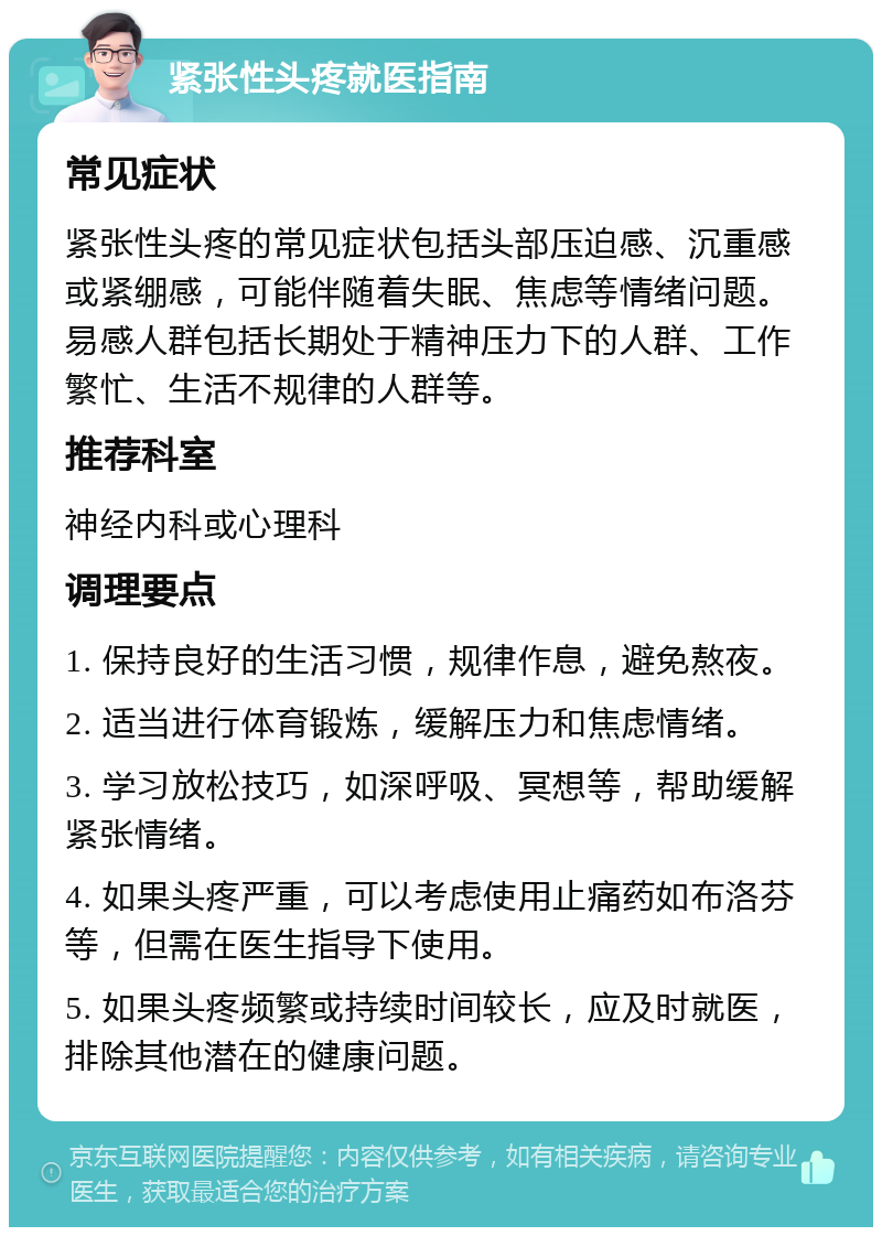 紧张性头疼就医指南 常见症状 紧张性头疼的常见症状包括头部压迫感、沉重感或紧绷感，可能伴随着失眠、焦虑等情绪问题。易感人群包括长期处于精神压力下的人群、工作繁忙、生活不规律的人群等。 推荐科室 神经内科或心理科 调理要点 1. 保持良好的生活习惯，规律作息，避免熬夜。 2. 适当进行体育锻炼，缓解压力和焦虑情绪。 3. 学习放松技巧，如深呼吸、冥想等，帮助缓解紧张情绪。 4. 如果头疼严重，可以考虑使用止痛药如布洛芬等，但需在医生指导下使用。 5. 如果头疼频繁或持续时间较长，应及时就医，排除其他潜在的健康问题。