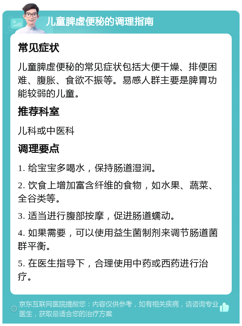 儿童脾虚便秘的调理指南 常见症状 儿童脾虚便秘的常见症状包括大便干燥、排便困难、腹胀、食欲不振等。易感人群主要是脾胃功能较弱的儿童。 推荐科室 儿科或中医科 调理要点 1. 给宝宝多喝水，保持肠道湿润。 2. 饮食上增加富含纤维的食物，如水果、蔬菜、全谷类等。 3. 适当进行腹部按摩，促进肠道蠕动。 4. 如果需要，可以使用益生菌制剂来调节肠道菌群平衡。 5. 在医生指导下，合理使用中药或西药进行治疗。