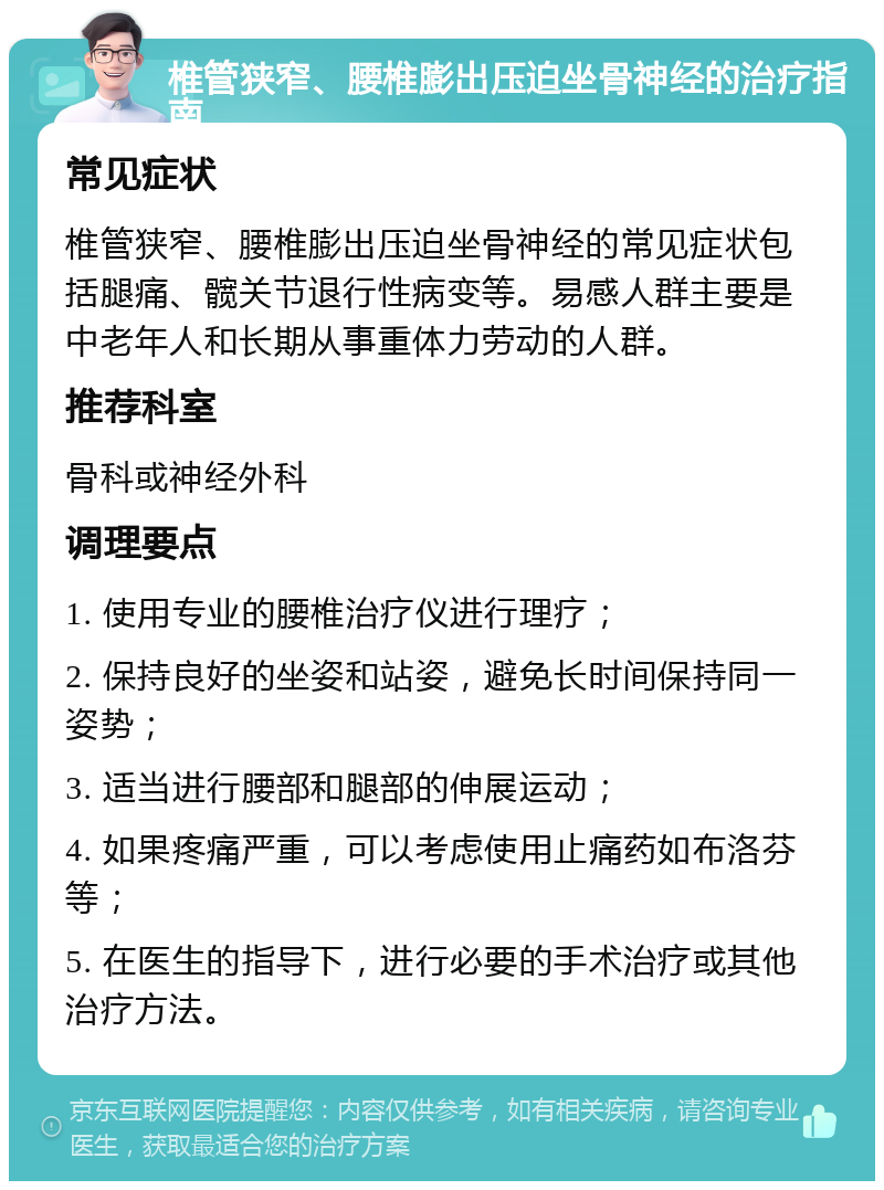 椎管狭窄、腰椎膨出压迫坐骨神经的治疗指南 常见症状 椎管狭窄、腰椎膨出压迫坐骨神经的常见症状包括腿痛、髋关节退行性病变等。易感人群主要是中老年人和长期从事重体力劳动的人群。 推荐科室 骨科或神经外科 调理要点 1. 使用专业的腰椎治疗仪进行理疗； 2. 保持良好的坐姿和站姿，避免长时间保持同一姿势； 3. 适当进行腰部和腿部的伸展运动； 4. 如果疼痛严重，可以考虑使用止痛药如布洛芬等； 5. 在医生的指导下，进行必要的手术治疗或其他治疗方法。