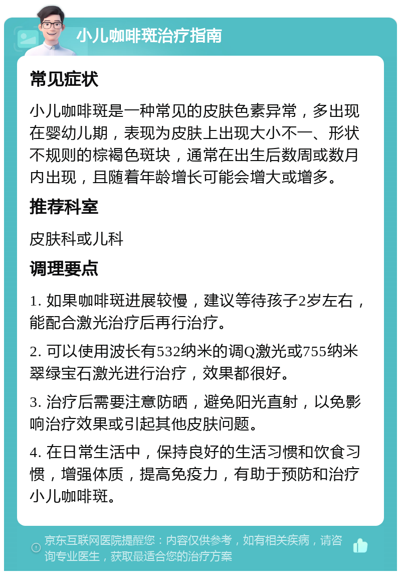 小儿咖啡斑治疗指南 常见症状 小儿咖啡斑是一种常见的皮肤色素异常，多出现在婴幼儿期，表现为皮肤上出现大小不一、形状不规则的棕褐色斑块，通常在出生后数周或数月内出现，且随着年龄增长可能会增大或增多。 推荐科室 皮肤科或儿科 调理要点 1. 如果咖啡斑进展较慢，建议等待孩子2岁左右，能配合激光治疗后再行治疗。 2. 可以使用波长有532纳米的调Q激光或755纳米翠绿宝石激光进行治疗，效果都很好。 3. 治疗后需要注意防晒，避免阳光直射，以免影响治疗效果或引起其他皮肤问题。 4. 在日常生活中，保持良好的生活习惯和饮食习惯，增强体质，提高免疫力，有助于预防和治疗小儿咖啡斑。