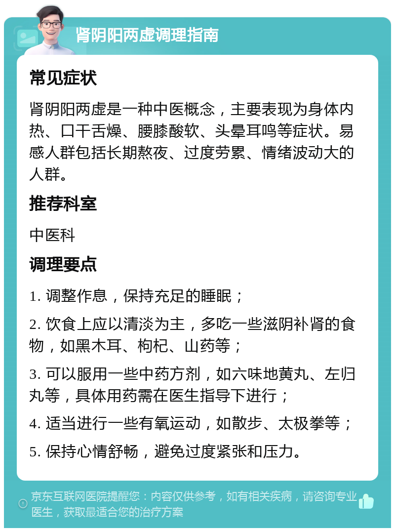 肾阴阳两虚调理指南 常见症状 肾阴阳两虚是一种中医概念，主要表现为身体内热、口干舌燥、腰膝酸软、头晕耳鸣等症状。易感人群包括长期熬夜、过度劳累、情绪波动大的人群。 推荐科室 中医科 调理要点 1. 调整作息，保持充足的睡眠； 2. 饮食上应以清淡为主，多吃一些滋阴补肾的食物，如黑木耳、枸杞、山药等； 3. 可以服用一些中药方剂，如六味地黄丸、左归丸等，具体用药需在医生指导下进行； 4. 适当进行一些有氧运动，如散步、太极拳等； 5. 保持心情舒畅，避免过度紧张和压力。