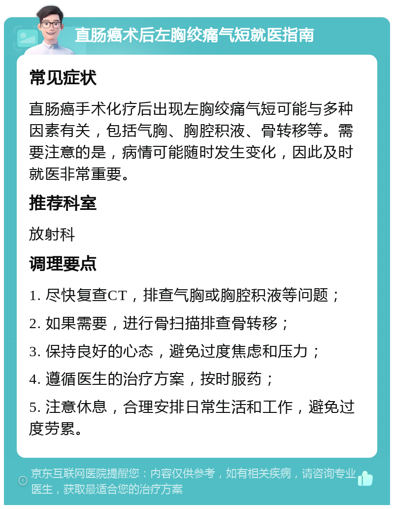 直肠癌术后左胸绞痛气短就医指南 常见症状 直肠癌手术化疗后出现左胸绞痛气短可能与多种因素有关，包括气胸、胸腔积液、骨转移等。需要注意的是，病情可能随时发生变化，因此及时就医非常重要。 推荐科室 放射科 调理要点 1. 尽快复查CT，排查气胸或胸腔积液等问题； 2. 如果需要，进行骨扫描排查骨转移； 3. 保持良好的心态，避免过度焦虑和压力； 4. 遵循医生的治疗方案，按时服药； 5. 注意休息，合理安排日常生活和工作，避免过度劳累。