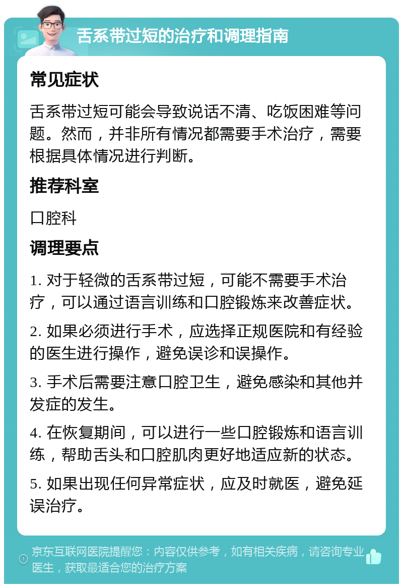 舌系带过短的治疗和调理指南 常见症状 舌系带过短可能会导致说话不清、吃饭困难等问题。然而，并非所有情况都需要手术治疗，需要根据具体情况进行判断。 推荐科室 口腔科 调理要点 1. 对于轻微的舌系带过短，可能不需要手术治疗，可以通过语言训练和口腔锻炼来改善症状。 2. 如果必须进行手术，应选择正规医院和有经验的医生进行操作，避免误诊和误操作。 3. 手术后需要注意口腔卫生，避免感染和其他并发症的发生。 4. 在恢复期间，可以进行一些口腔锻炼和语言训练，帮助舌头和口腔肌肉更好地适应新的状态。 5. 如果出现任何异常症状，应及时就医，避免延误治疗。