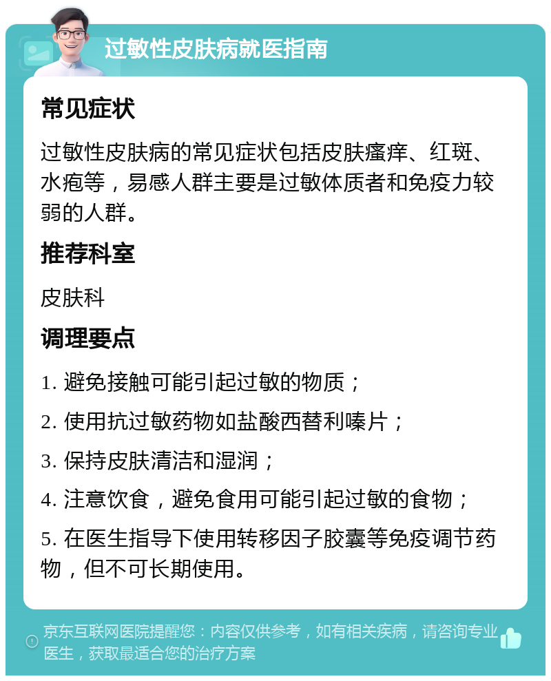 过敏性皮肤病就医指南 常见症状 过敏性皮肤病的常见症状包括皮肤瘙痒、红斑、水疱等，易感人群主要是过敏体质者和免疫力较弱的人群。 推荐科室 皮肤科 调理要点 1. 避免接触可能引起过敏的物质； 2. 使用抗过敏药物如盐酸西替利嗪片； 3. 保持皮肤清洁和湿润； 4. 注意饮食，避免食用可能引起过敏的食物； 5. 在医生指导下使用转移因子胶囊等免疫调节药物，但不可长期使用。