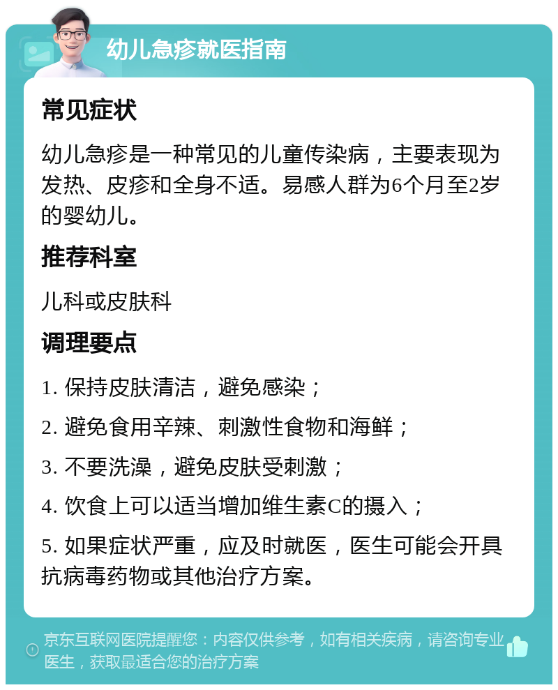 幼儿急疹就医指南 常见症状 幼儿急疹是一种常见的儿童传染病，主要表现为发热、皮疹和全身不适。易感人群为6个月至2岁的婴幼儿。 推荐科室 儿科或皮肤科 调理要点 1. 保持皮肤清洁，避免感染； 2. 避免食用辛辣、刺激性食物和海鲜； 3. 不要洗澡，避免皮肤受刺激； 4. 饮食上可以适当增加维生素C的摄入； 5. 如果症状严重，应及时就医，医生可能会开具抗病毒药物或其他治疗方案。