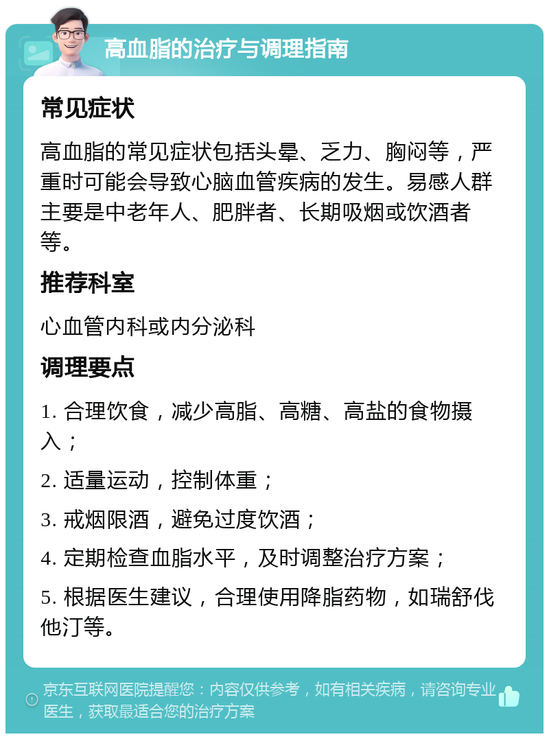 高血脂的治疗与调理指南 常见症状 高血脂的常见症状包括头晕、乏力、胸闷等，严重时可能会导致心脑血管疾病的发生。易感人群主要是中老年人、肥胖者、长期吸烟或饮酒者等。 推荐科室 心血管内科或内分泌科 调理要点 1. 合理饮食，减少高脂、高糖、高盐的食物摄入； 2. 适量运动，控制体重； 3. 戒烟限酒，避免过度饮酒； 4. 定期检查血脂水平，及时调整治疗方案； 5. 根据医生建议，合理使用降脂药物，如瑞舒伐他汀等。