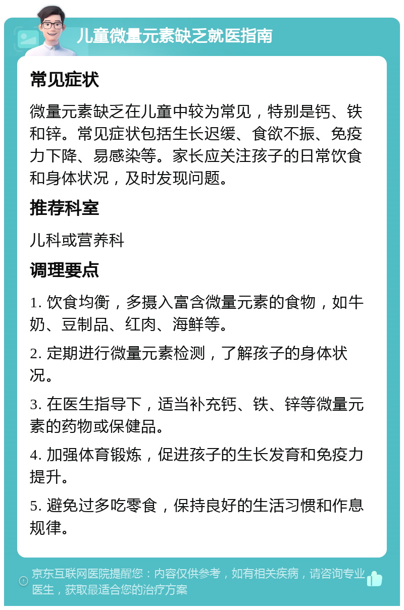 儿童微量元素缺乏就医指南 常见症状 微量元素缺乏在儿童中较为常见，特别是钙、铁和锌。常见症状包括生长迟缓、食欲不振、免疫力下降、易感染等。家长应关注孩子的日常饮食和身体状况，及时发现问题。 推荐科室 儿科或营养科 调理要点 1. 饮食均衡，多摄入富含微量元素的食物，如牛奶、豆制品、红肉、海鲜等。 2. 定期进行微量元素检测，了解孩子的身体状况。 3. 在医生指导下，适当补充钙、铁、锌等微量元素的药物或保健品。 4. 加强体育锻炼，促进孩子的生长发育和免疫力提升。 5. 避免过多吃零食，保持良好的生活习惯和作息规律。