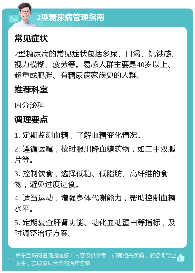 2型糖尿病管理指南 常见症状 2型糖尿病的常见症状包括多尿、口渴、饥饿感、视力模糊、疲劳等。易感人群主要是40岁以上、超重或肥胖、有糖尿病家族史的人群。 推荐科室 内分泌科 调理要点 1. 定期监测血糖，了解血糖变化情况。 2. 遵循医嘱，按时服用降血糖药物，如二甲双胍片等。 3. 控制饮食，选择低糖、低脂肪、高纤维的食物，避免过度进食。 4. 适当运动，增强身体代谢能力，帮助控制血糖水平。 5. 定期复查肝肾功能、糖化血糖蛋白等指标，及时调整治疗方案。