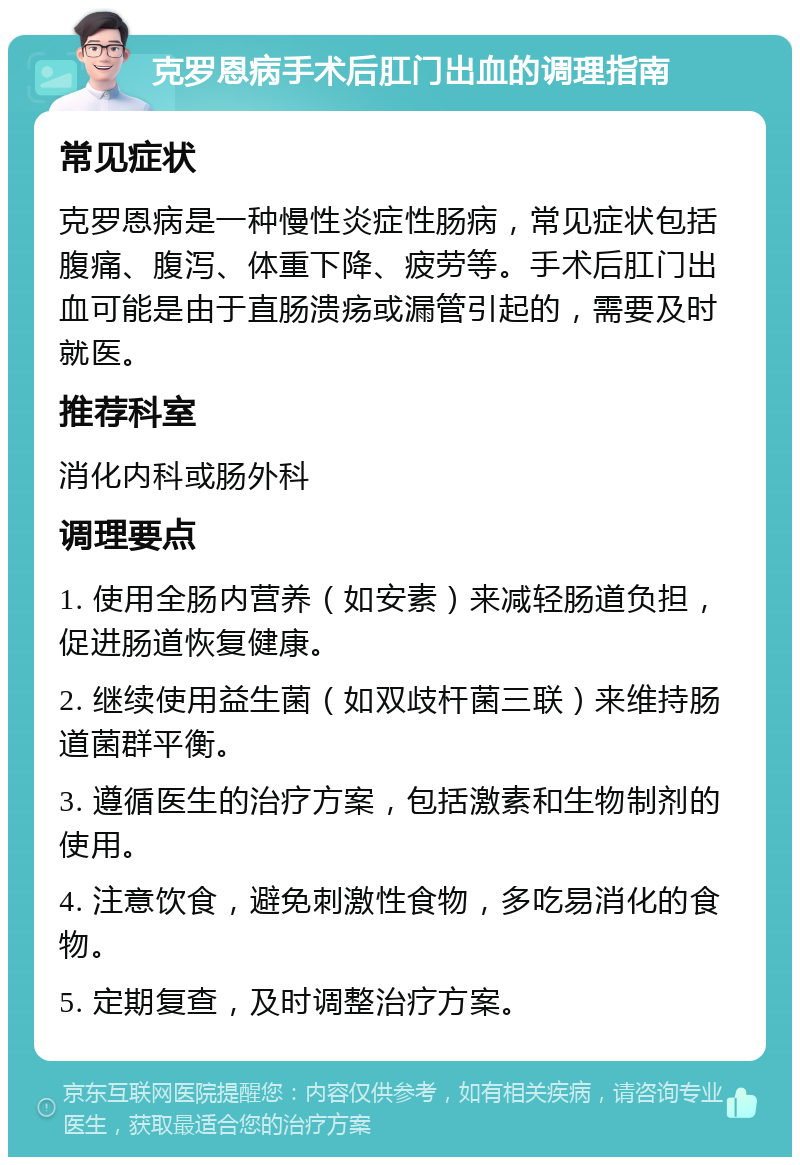 克罗恩病手术后肛门出血的调理指南 常见症状 克罗恩病是一种慢性炎症性肠病，常见症状包括腹痛、腹泻、体重下降、疲劳等。手术后肛门出血可能是由于直肠溃疡或漏管引起的，需要及时就医。 推荐科室 消化内科或肠外科 调理要点 1. 使用全肠内营养（如安素）来减轻肠道负担，促进肠道恢复健康。 2. 继续使用益生菌（如双歧杆菌三联）来维持肠道菌群平衡。 3. 遵循医生的治疗方案，包括激素和生物制剂的使用。 4. 注意饮食，避免刺激性食物，多吃易消化的食物。 5. 定期复查，及时调整治疗方案。