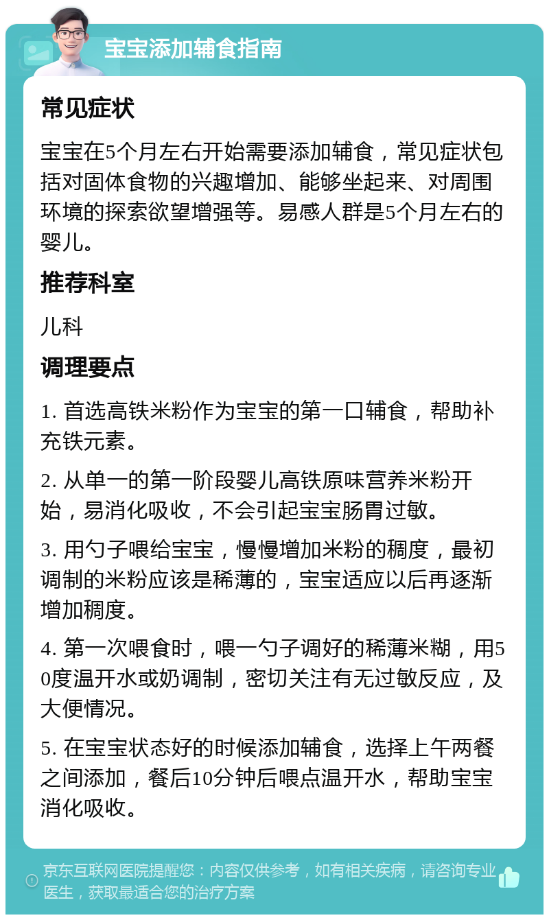 宝宝添加辅食指南 常见症状 宝宝在5个月左右开始需要添加辅食，常见症状包括对固体食物的兴趣增加、能够坐起来、对周围环境的探索欲望增强等。易感人群是5个月左右的婴儿。 推荐科室 儿科 调理要点 1. 首选高铁米粉作为宝宝的第一口辅食，帮助补充铁元素。 2. 从单一的第一阶段婴儿高铁原味营养米粉开始，易消化吸收，不会引起宝宝肠胃过敏。 3. 用勺子喂给宝宝，慢慢增加米粉的稠度，最初调制的米粉应该是稀薄的，宝宝适应以后再逐渐增加稠度。 4. 第一次喂食时，喂一勺子调好的稀薄米糊，用50度温开水或奶调制，密切关注有无过敏反应，及大便情况。 5. 在宝宝状态好的时候添加辅食，选择上午两餐之间添加，餐后10分钟后喂点温开水，帮助宝宝消化吸收。