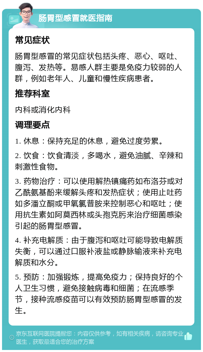 肠胃型感冒就医指南 常见症状 肠胃型感冒的常见症状包括头疼、恶心、呕吐、腹泻、发热等。易感人群主要是免疫力较弱的人群，例如老年人、儿童和慢性疾病患者。 推荐科室 内科或消化内科 调理要点 1. 休息：保持充足的休息，避免过度劳累。 2. 饮食：饮食清淡，多喝水，避免油腻、辛辣和刺激性食物。 3. 药物治疗：可以使用解热镇痛药如布洛芬或对乙酰氨基酚来缓解头疼和发热症状；使用止吐药如多潘立酮或甲氧氯普胺来控制恶心和呕吐；使用抗生素如阿莫西林或头孢克肟来治疗细菌感染引起的肠胃型感冒。 4. 补充电解质：由于腹泻和呕吐可能导致电解质失衡，可以通过口服补液盐或静脉输液来补充电解质和水分。 5. 预防：加强锻炼，提高免疫力；保持良好的个人卫生习惯，避免接触病毒和细菌；在流感季节，接种流感疫苗可以有效预防肠胃型感冒的发生。