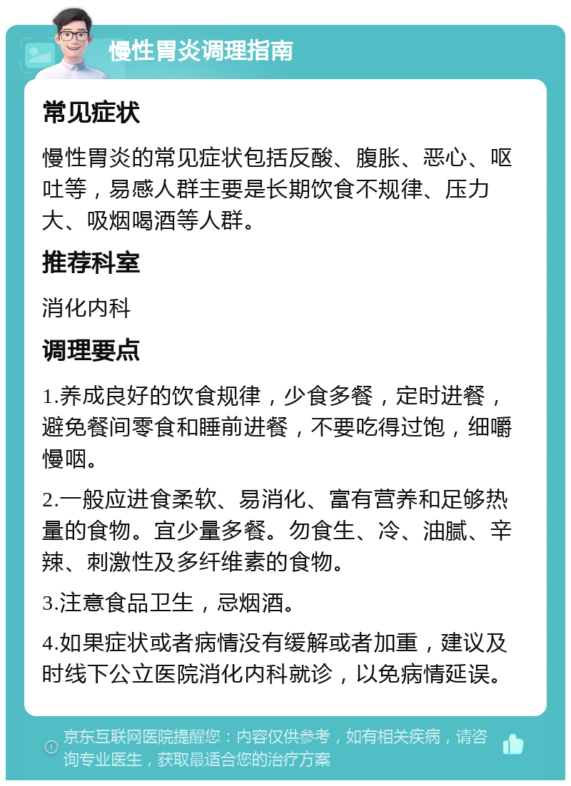 慢性胃炎调理指南 常见症状 慢性胃炎的常见症状包括反酸、腹胀、恶心、呕吐等，易感人群主要是长期饮食不规律、压力大、吸烟喝酒等人群。 推荐科室 消化内科 调理要点 1.养成良好的饮食规律，少食多餐，定时进餐，避免餐间零食和睡前进餐，不要吃得过饱，细嚼慢咽。 2.一般应进食柔软、易消化、富有营养和足够热量的食物。宜少量多餐。勿食生、冷、油腻、辛辣、刺激性及多纤维素的食物。 3.注意食品卫生，忌烟酒。 4.如果症状或者病情没有缓解或者加重，建议及时线下公立医院消化内科就诊，以免病情延误。