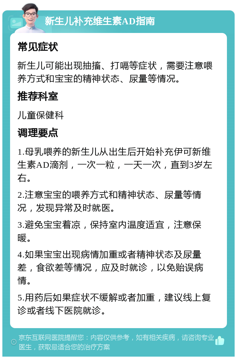 新生儿补充维生素AD指南 常见症状 新生儿可能出现抽搐、打嗝等症状，需要注意喂养方式和宝宝的精神状态、尿量等情况。 推荐科室 儿童保健科 调理要点 1.母乳喂养的新生儿从出生后开始补充伊可新维生素AD滴剂，一次一粒，一天一次，直到3岁左右。 2.注意宝宝的喂养方式和精神状态、尿量等情况，发现异常及时就医。 3.避免宝宝着凉，保持室内温度适宜，注意保暖。 4.如果宝宝出现病情加重或者精神状态及尿量差，食欲差等情况，应及时就诊，以免贻误病情。 5.用药后如果症状不缓解或者加重，建议线上复诊或者线下医院就诊。