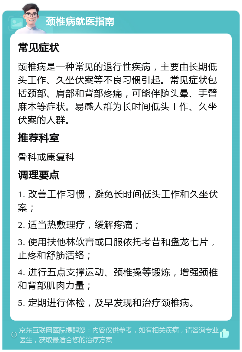 颈椎病就医指南 常见症状 颈椎病是一种常见的退行性疾病，主要由长期低头工作、久坐伏案等不良习惯引起。常见症状包括颈部、肩部和背部疼痛，可能伴随头晕、手臂麻木等症状。易感人群为长时间低头工作、久坐伏案的人群。 推荐科室 骨科或康复科 调理要点 1. 改善工作习惯，避免长时间低头工作和久坐伏案； 2. 适当热敷理疗，缓解疼痛； 3. 使用扶他林软膏或口服依托考昔和盘龙七片，止疼和舒筋活络； 4. 进行五点支撑运动、颈椎操等锻炼，增强颈椎和背部肌肉力量； 5. 定期进行体检，及早发现和治疗颈椎病。