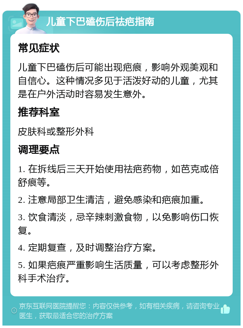 儿童下巴磕伤后祛疤指南 常见症状 儿童下巴磕伤后可能出现疤痕，影响外观美观和自信心。这种情况多见于活泼好动的儿童，尤其是在户外活动时容易发生意外。 推荐科室 皮肤科或整形外科 调理要点 1. 在拆线后三天开始使用祛疤药物，如芭克或倍舒痕等。 2. 注意局部卫生清洁，避免感染和疤痕加重。 3. 饮食清淡，忌辛辣刺激食物，以免影响伤口恢复。 4. 定期复查，及时调整治疗方案。 5. 如果疤痕严重影响生活质量，可以考虑整形外科手术治疗。