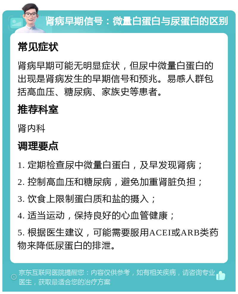 肾病早期信号：微量白蛋白与尿蛋白的区别 常见症状 肾病早期可能无明显症状，但尿中微量白蛋白的出现是肾病发生的早期信号和预兆。易感人群包括高血压、糖尿病、家族史等患者。 推荐科室 肾内科 调理要点 1. 定期检查尿中微量白蛋白，及早发现肾病； 2. 控制高血压和糖尿病，避免加重肾脏负担； 3. 饮食上限制蛋白质和盐的摄入； 4. 适当运动，保持良好的心血管健康； 5. 根据医生建议，可能需要服用ACEI或ARB类药物来降低尿蛋白的排泄。