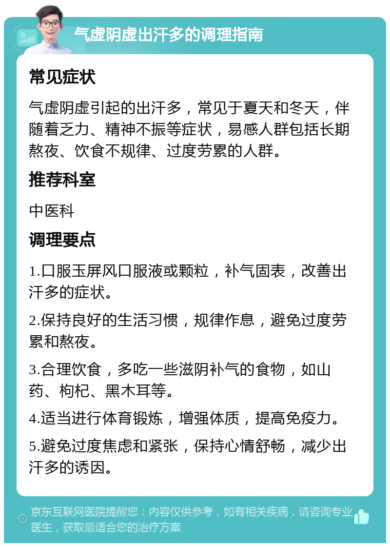 气虚阴虚出汗多的调理指南 常见症状 气虚阴虚引起的出汗多，常见于夏天和冬天，伴随着乏力、精神不振等症状，易感人群包括长期熬夜、饮食不规律、过度劳累的人群。 推荐科室 中医科 调理要点 1.口服玉屏风口服液或颗粒，补气固表，改善出汗多的症状。 2.保持良好的生活习惯，规律作息，避免过度劳累和熬夜。 3.合理饮食，多吃一些滋阴补气的食物，如山药、枸杞、黑木耳等。 4.适当进行体育锻炼，增强体质，提高免疫力。 5.避免过度焦虑和紧张，保持心情舒畅，减少出汗多的诱因。