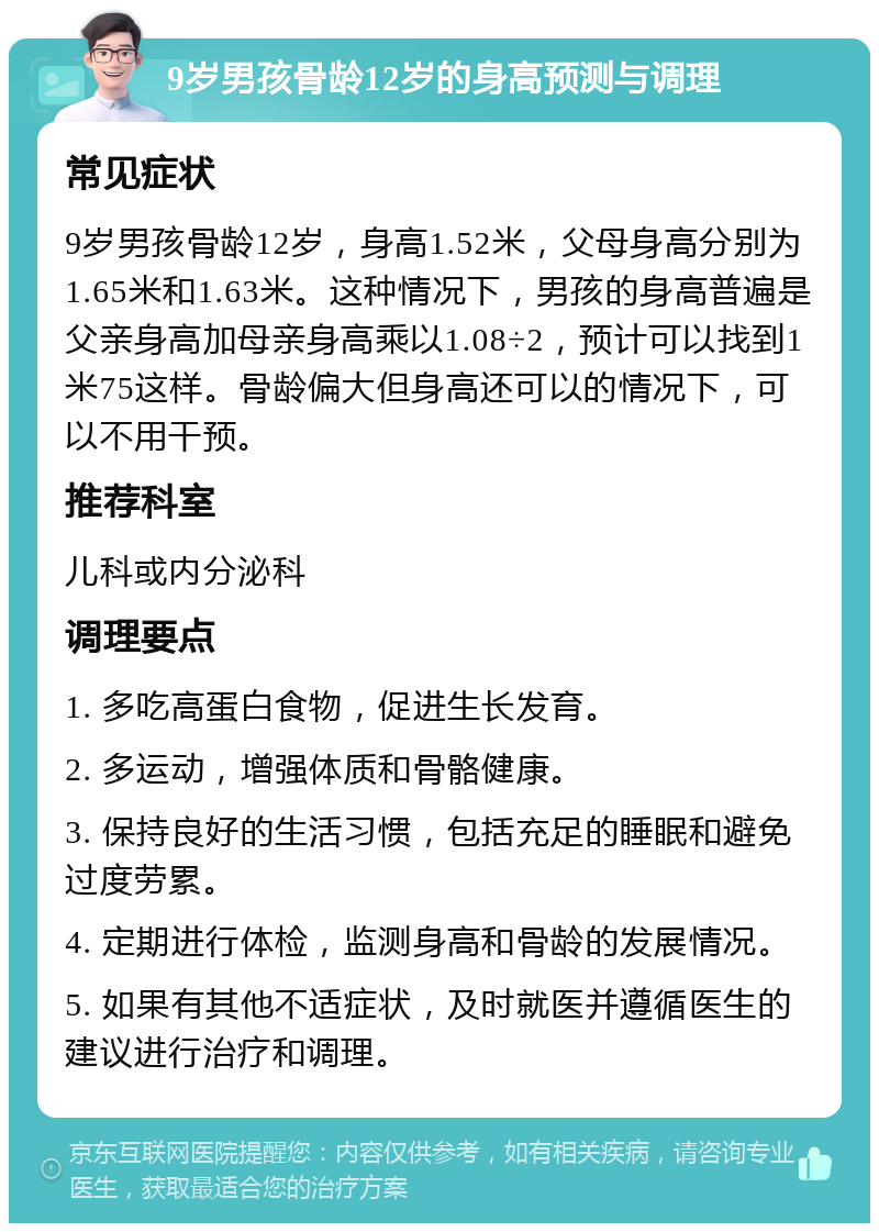 9岁男孩骨龄12岁的身高预测与调理 常见症状 9岁男孩骨龄12岁，身高1.52米，父母身高分别为1.65米和1.63米。这种情况下，男孩的身高普遍是父亲身高加母亲身高乘以1.08÷2，预计可以找到1米75这样。骨龄偏大但身高还可以的情况下，可以不用干预。 推荐科室 儿科或内分泌科 调理要点 1. 多吃高蛋白食物，促进生长发育。 2. 多运动，增强体质和骨骼健康。 3. 保持良好的生活习惯，包括充足的睡眠和避免过度劳累。 4. 定期进行体检，监测身高和骨龄的发展情况。 5. 如果有其他不适症状，及时就医并遵循医生的建议进行治疗和调理。