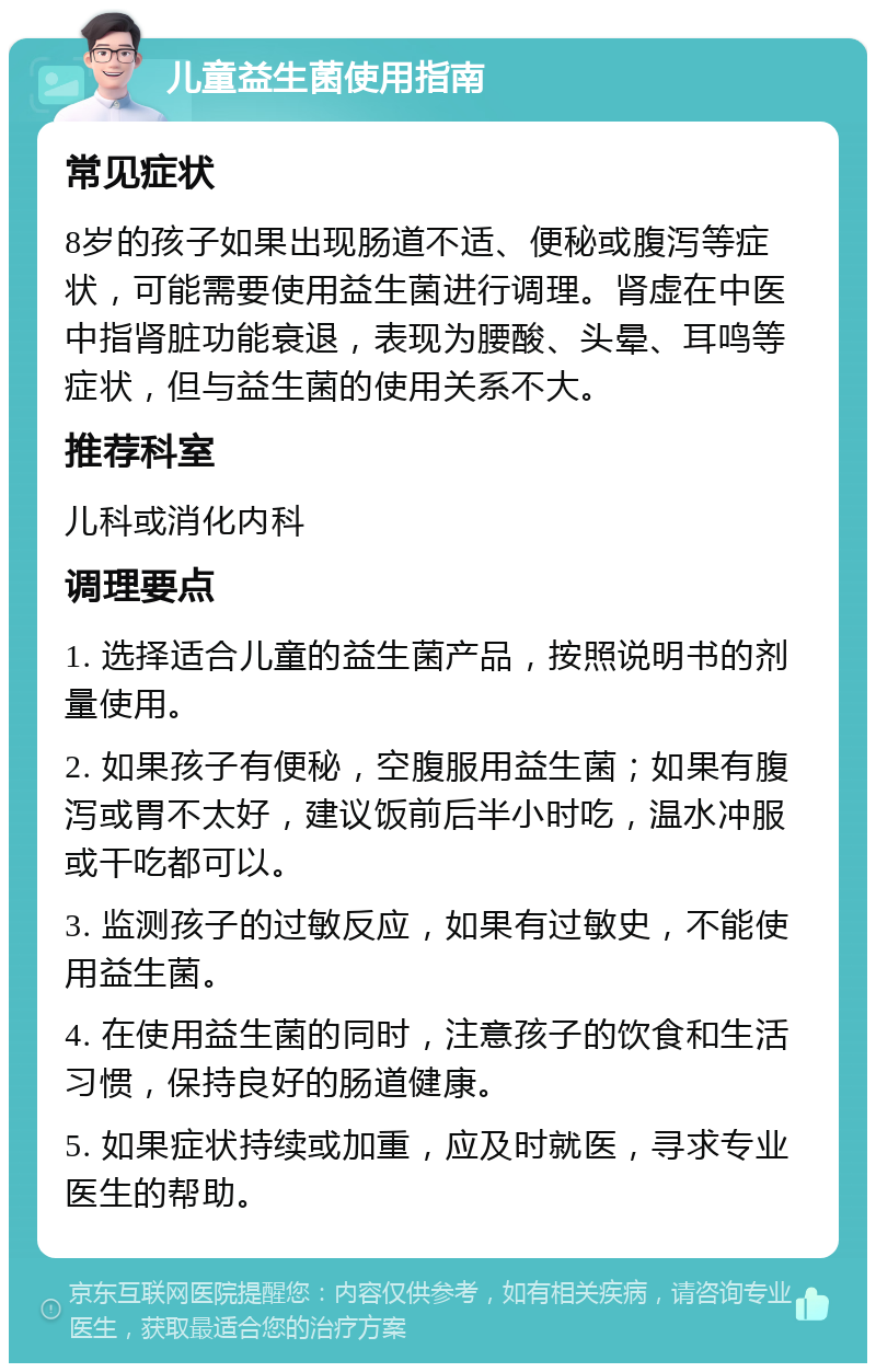 儿童益生菌使用指南 常见症状 8岁的孩子如果出现肠道不适、便秘或腹泻等症状，可能需要使用益生菌进行调理。肾虚在中医中指肾脏功能衰退，表现为腰酸、头晕、耳鸣等症状，但与益生菌的使用关系不大。 推荐科室 儿科或消化内科 调理要点 1. 选择适合儿童的益生菌产品，按照说明书的剂量使用。 2. 如果孩子有便秘，空腹服用益生菌；如果有腹泻或胃不太好，建议饭前后半小时吃，温水冲服或干吃都可以。 3. 监测孩子的过敏反应，如果有过敏史，不能使用益生菌。 4. 在使用益生菌的同时，注意孩子的饮食和生活习惯，保持良好的肠道健康。 5. 如果症状持续或加重，应及时就医，寻求专业医生的帮助。